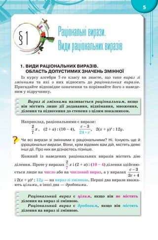 5
Раціональнівирази.
Видираціональнихвиразів
Раціональнівирази.
Видираціональнихвиразів§1
1. ВИДИ РАЦІОНАЛЬНИХ ВИРАЗІВ.
ОБЛАСТЬ ДОПУСТИМИХ ЗНАЧЕНЬ ЗМІННОЇ
Із курсу алгебри 7-го класу ви знаєте, що таке вираз зі
змінними та які з них відносять до раціональних виразів.
Пригадайте відповідне означення та порівняйте його з наведе-
ним у підручнику.
Вираз зі змінними називається раціональним, якщо
він містить лише дії додавання, віднімання, множення,
ділення та піднесення до степеня з цілим показником.
Наприклад, раціональними є вирази:
2
7
x , (2 + a) : (10 – 4),
3
24
c
с
−
+
, 2(х + y)4
: 12y.
Чи всі вирази зі змінними є раціональними? Ні. Існують ще й
ірраціональні вирази. Вони, крім відомих вам дій, містять деякі
інші дії. Про них ви дізнаєтесь пізніше.
Кожний із наведених раціональних виразів містить дію
ділення. Проте у виразах
2
7
x і (2 + a) : (10 – 4) ділення здійсню-
ється лише на число або на числовий вираз, а у виразах
3
2 4
c
с
−
+
і 2(х + y)4
: 12y — на вираз зі змінною. Перші два вирази вважа-
ють цілими, а інші два — дробовими.
Раціональний вираз є цілим, якщо він не містить
ділення на вираз зі змінною.
Раціональний вираз є дробовим, якщо він містить
ділення на вираз зі змінною.
 