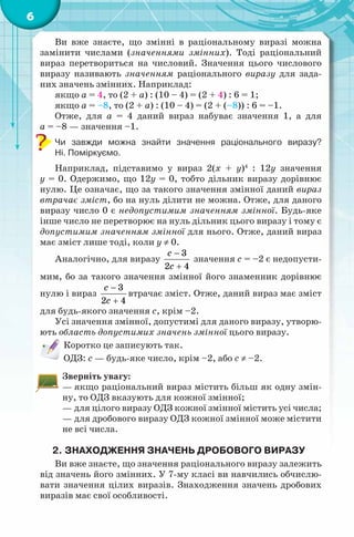 6
Ви вже знаєте, що змінні в раціональному виразі можна
замінити числами (значеннями змінних). Тоді раціональний
вираз перетвориться на числовий. Значення цього числового
виразу називають значенням раціонального виразу для зада-
них значень змінних. Наприклад:
якщо a = 4, то (2 + a) : (10 – 4) = (2 + 4) : 6 = 1;
якщо a = –8, то (2 + a) : (10 – 4) = (2 + (–8)) : 6 = –1.
Отже, для a = 4 даний вираз набуває значення 1, а для
а = –8 — значення –1.
Чи завжди можна знайти значення раціонального виразу?
Ні. Поміркуємо.
Наприклад, підставимо у вираз 2(х + y)4
: 12y значення
у = 0. Одержимо, що 12у = 0, тобто дільник виразу дорівнює
нулю. Це означає, що за такого значення змінної даний вираз
втрачає зміст, бо на нуль ділити не можна. Отже, для даного
виразу число 0 є недопустимим значенням змінної. Будь-яке
інше число не перетворює на нуль дільник цього виразу і тому є
допустимим значенням змінної для нього. Отже, даний вираз
має зміст лише тоді, коли у ≠ 0.
Аналогічно, для виразу
3
2 4
c
с
−
+
значення с = –2 є недопусти-
мим, бо за такого значення змінної його знаменник дорівнює
нулю і вираз
3
2 4
c
с
−
+
втрачає зміст. Отже, даний вираз має зміст
для будь-якого значення с, крім –2.
Усі значення змінної, допустимі для даного виразу, утворю-
ють область допустимих значень змінної цього виразу.
Коротко це записують так.
ОДЗ: с — будь-яке число, крім –2, або с ≠ –2.
Зверніть увагу:
— якщо раціональний вираз містить більш як одну змін-
ну, то ОДЗ вказують для кожної змінної;
— для цілого виразу ОДЗ кожної змінної містить усі числа;
— для дробового виразу ОДЗ кожної змінної може містити
не всі числа.
2. ЗНАХОДЖЕННЯ ЗНАЧЕНЬ ДРОБОВОГО ВИРАЗУ
Ви вже знаєте, що значення раціонального виразу залежить
від значень його змінних. У 7-му класі ви навчились обчислю-
вати значення цілих виразів. Знаходження значень дробових
виразів має свої особливості.
 