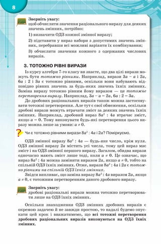 8
Зверніть увагу:
щоб обчислити значення раціонального виразу для деяких
значень змінних, потрібно:
1) визначити ОДЗ кожної змінної виразу;
2) підставити у вираз набори з допустимих значень змін-
них, перебравши всі можливі варіанти їх комбінування;
3) обчислити значення кожного з одержаних числових
виразів.
3. ТОТОЖНО РІВНІ ВИРАЗИ
Із курсу алгебри 7-го класу ви знаєте, що два цілі вирази мо-
жуть бути тотожно рівними. Наприклад, вирази 3а – а і 2а,
6а : 2 і 3а є тотожно рівними, оскільки вони набувають від-
повідно рівних значень за будь-яких значень їхніх змінних.
Заміна виразу тотожно рівним йому виразом — це тотожне
перетворення виразу. Наприклад, 3а – а = 2а, 6а : 2 = 3а.
До дробових раціональних виразів також можна застосову-
вати тотожні перетворення. Але тут є свої обмеження, оскільки
дробові вирази можуть втрачати зміст за деяких значень їхніх
змінних. Наприклад, дробовий вираз 8а2
: 4а втрачає зміст,
якщо а = 0. Тому виконувати будь-які перетворення цього ви-
разу можна лише за умови: а ≠ 0.
Чи є тотожно рівними вирази 8а2
: 4а і 2а? Поміркуємо.
ОДЗ змінної виразу 8а2
: 4а — будь-яке число, крім нуля.
ОДЗ змінної виразу 2а містить усі числа, тому цей вираз має
зміст і на ОДЗ змінної першого виразу. Загалом, обидва вирази
одночасно мають зміст лише тоді, коли а ≠ 0. Це означає, що
вираз 8а2
: 4а можна замінити виразом 2а, якщо а ≠ 0, тобто на
спільній ОДЗ їхніх змінних. Отже, вирази 8а2
: 4а і 2а є тотож-
но рівними на спільній ОДЗ їхніх змінних.
Звідси випливає, що заміна виразу 8а2
: 4а виразом 2а, якщо
а ≠ 0, є тотожним перетворенням даного дробового виразу.
Зверніть увагу:
дробові раціональні вирази можна тотожно перетворюва-
ти лише на ОДЗ їхніх змінних.
Оскільки знаходження ОДЗ змінних дробових виразів є
окремою задачею й не завжди простою, то надалі будемо опус-
кати цей крок і вважатимемо, що всі тотожні перетворення
дробових раціональних виразів виконуються на ОДЗ їхніх
змінних.
 