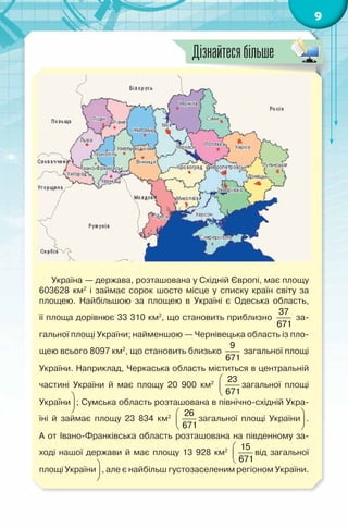9
Україна — держава, розташована у Східній Європі, має площу
603628 км2
і займає сорок шосте місце у списку країн світу за
площею. Найбільшою за площею в Україні є Одеська область,
її площа дорівнює 33 310 км2
, що становить приблизно
37
671
за-
гальної площі України; найменшою — Чернівецька область із пло-
щею всього 8097 км2
, що становить близько
9
671
загальної площі
України. Наприклад, Черкаська область міститься в центральній
частині України й має площу 20 900 км2  
 
 
23
671
загальної площі
України
 
 
 
; Сумська область розташована в північно-східній Укра-
їні й займає площу 23 834 км2  
 
 
26
671
загальної площі України
 
 
 
.
А от Івано-Франківська область розташована на південному за-
ході нашої держави й має площу 13 928 км2  
 
 
15
671
від загальної
площі України
 
 
 
, але є найбільш густозаселеним регіоном України.
Дізнайтесябільше
 