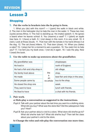 10
REVISION
10
Lesson 3
Shopping
1. Put the verbs in brackets into the be going to form.
1. What you (do) with this room? — I (paint) the walls in black and white.
2. The men in the helicopter (try) to help the man in the water. 3. These two men
(cycle) across Africa. 4. The man is standing up. He (make) speech. 5. He (grow)
a beard when he leaves school. 6. You (reserve) a seat? 7. I (plant) an apple
tree here. 8. I (have) a bath. 9. I (not sleep) in this room. It is very small. 10. It
(rain). Look at those clouds. 11. That man with the tomato in his hand (throw) it at
the dog. 12. The cat (have) kittens. 13. That door (close). 14. When you (bake)
a cake? 15. I (stop) her for a moment to ask a question. 16. You (ask) him to help
you? 17. I’ve lent you my book once. I (not do) it again. 18. I saw the play. Now
I (read) the book.
2. Use the table to make up sentences about the grandfather.
My grandfather was
the
a
an
no article
shopkeeper.
He lived in north of England.
He had a fish and chip shop in old village.
His family lived above shop.
He made best fish and chips in the area.
Some people came by bus to the shop.
He closed the shop one week.
They went to have lunch with friends.
He liked to have a chat with his friends.
3. Pair work.
a) Role-play a conversation as suggested in the instructions.
Pupil A: Talk with your partner about the last time you went to a clothing store.
What did you buy? What was the store like? Did the salesperson help
you? How?
Pupil B: Ask your partner about a visit to a store. What store did she/he go to?
What did she/he look for? What did she/he buy? Then tell the class
about your partner’s visit to the store.
b) Change the roles and role-play the conversation one more time.
 