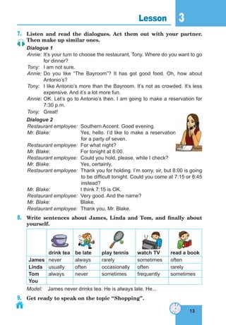 13
3
13
Lesson 3
7. Listen and read the dialogues. Act them out with your partner.
Then make up similar ones.
Dialogue 1
Annie: It’s your turn to choose the restaurant, Tony. Where do you want to go
for dinner?
Tony: I am not sure.
Annie: Do you like “The Bayroom”? It has got good food. Oh, how about
Antonio’s?
Tony: I like Antonio’s more than the Bayroom. It’s not as crowded. It’s less
expensive. And it’s a lot more fun.
Annie: OK. Let’s go to Antonio’s then. I am going to make a reservation for
7:30 p.m.
Tony: Great!
Dialogue 2
Restaurant employee: Southern Accent. Good evening.
Mr. Blake: Yes, hello. I’d like to make a reservation
for a party of seven.
Restaurant employee: For what night?
Mr. Blake: For tonight at 8:00.
Restaurant employee: Could you hold, please, while I check?
Mr. Blake: Yes, certainly.
Restaurant employee: Thank you for holding. I’m sorry, sir, but 8:00 is going
to be difficult tonight. Could you come at 7:15 or 8:45
instead?
Mr. Blake: I think 7:15 is OK.
Restaurant employee: Very good. And the name?
Mr. Blake: Blake.
Restaurant employee: Thank you, Mr. Blake.
8. Write sentences about James, Linda and Tom, and finally about
yourself.
drink tea be late play tennis watch Tv read a book
James never always rarely sometimes often
linda usually often occasionally often rarely
Tom always never sometimes frequently sometimes
You
Model: James never drinks tea. He is always late. He...
9. Get ready to speak on the topic “Shopping”.
 