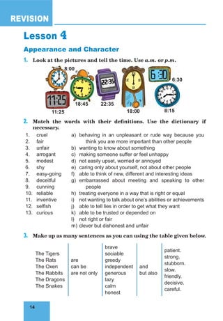 14
REVISION
14
Lesson 4
Appearance and Character
1. Look at the pictures and tell the time. Use a.m. or p.m.
11:25 18:00 8:15
18:45 22:35
6:30
8:00
2. Match the words with their definitions. Use the dictionary if
necessary.
1.
2.
3.
4.
5.
6.
7.
8.
9.
10.
11.
12.
13.
cruel
fair
unfair
arrogant
modest
shy
easy-going
deceitful
cunning
reliable
inventive
selfish
curious
a)
b)
c)
d)
e)
f)
g)
h)
i)
j)
k)
l)
m)
behaving in an unpleasant or rude way because you
think you are more important than other people
wanting to know about something
making someone suffer or feel unhappy
not easily upset, worried or annoyed
caring only about yourself, not about other people
able to think of new, different and interesting ideas
embarrassed about meeting and speaking to other
people
treating everyone in a way that is right or equal
not wanting to talk about one’s abilities or achievements
able to tell lies in order to get what they want
able to be trusted or depended on
not right or fair
clever but dishonest and unfair
3. Make up as many sentences as you can using the table given below.
The Tigers
The Rats
The Oxen
The Rabbits
The Dragons
The Snakes
are
can be
are not only
brave
sociable
greedy
independent
generous
lazy
calm
honest
and
but also
patient.
strong.
stubborn.
slow.
friendly.
decisive.
careful.
 