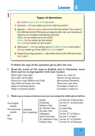 17
5
17
Lesson 5
! Types of Questions
My mother went to the USA last winter.
1. General — Did my mother go to the USA last winter?
2. Special — Whose mother went to the USA last winter? Who went to
the USA last winter? (Питання до підмета або слів, що стосуються
підмета, не потребує допоміжних дієслів).
When did my mother go to the USA?
Where did my mother go last winter?
What did my mother do last winter?
3. Alternative — Did my mother go to the USA or France last winter?
Did my mother go to the USA last or this winter?
4. Disjunctive or tag question — My mother went to the USA last winter,
didn’t she?
b) Define the type of the questions given after the text.
3. Read the words of the song in English and in Ukrainian, learn
them and try to sing together with your teacher.
Silent night, holy night, Свята ніч, тиха ніч.
All is calm, all is bright. Ясність б’є від зірниць,
Round yon virgin Mother and Child Дитинонька Пресвята,
Holy infant so tender and mild, Така ясна, мов зоря,
Sleep in heavenly peace, Спочиває в тихім сні.
Sleep in heavenly peace. Спочиває в тихім сні.
4. Make up as many sentences as you can using the table given below.
The English
people
The Ukrainian
people
We
They
celebrate
don’t celebrate
Easter
Christmas
Mother’s Day
St. Patrick’s Day
the New Year
Halloween
April Fool’s Day
St. Valentine’s Day
Father’s Day
on the 24th
of December.
on the 31st
of December.
in April.
in early May.
in June.
on the 17th
of March.
on the 1st
of April.
on the 31st
of October.
on the 14th
of February.
 