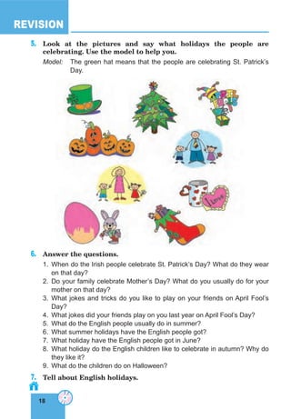 18
REVISION
18
5. Look at the pictures and say what holidays the people are
celebrating. Use the model to help you.
Model: The green hat means that the people are celebrating St. Patrick’s
Day.
6. Answer the questions.
1. When do the Irish people celebrate St. Patrick’s Day? What do they wear
on that day?
2. Do your family celebrate Mother’s Day? What do you usually do for your
mother on that day?
3. What jokes and tricks do you like to play on your friends on April Fool’s
Day?
4. What jokes did your friends play on you last year on April Fool’s Day?
5. What do the English people usually do in summer?
6. What summer holidays have the English people got?
7. What holiday have the English people got in June?
8. What holiday do the English children like to celebrate in autumn? Why do
they like it?
9. What do the children do on Halloween?
7. Tell about English holidays.
 