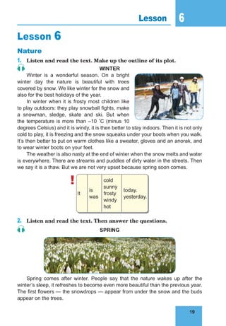 19
6
19
Lesson 6
Lesson 6
Nature
1. Listen and read the text. Make up the outline of its plot.
WinTer
Winter is a wonderful season. On a bright
winter day the nature is beautiful with trees
covered by snow. We like winter for the snow and
also for the best holidays of the year.
In winter when it is frosty most children like
to play outdoors: they play snowball fights, make
a snowman, sledge, skate and ski. But when
the temperature is more than –10 °C (minus 10
degrees Celsius) and it is windy, it is then better to stay indoors. Then it is not only
cold to play, it is freezing and the snow squeaks under your boots when you walk.
It’s then better to put on warm clothes like a sweater, gloves and an anorak, and
to wear winter boots on your feet.
The weather is also nasty at the end of winter when the snow melts and water
is everywhere. There are streams and puddles of dirty water in the streets. Then
we say it is a thaw. But we are not very upset because spring soon comes.
!
It
is
was
cold
sunny
frosty
windy
hot
today.
yesterday.
2. Listen and read the text. Then answer the questions.
sPring
Spring comes after winter. People say that the nature wakes up after the
winter’s sleep, it refreshes to become even more beautiful than the previous year.
The first flowers — the snowdrops — appear from under the snow and the buds
appear on the trees.
 