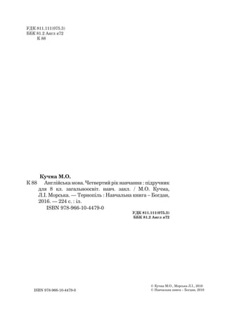ISBN 978-966-10-4479-0
Кучма М.О.
К 88 Англійська мова. Четвертий рік навчання : підручник
для 8 кл. загальноосвіт. навч. закл. / М.О. Кучма,
Л.І. Морська. — Тернопіль : Навчальна книга – Богдан,
2016. — 224 с. : іл.
ISBN 978-966-10-4479-0
УДК 811.111(075.3)
ББК 81.2 Англ я72
© Кучма М.О., Морська Л.І., 2016
© Навчальна книга – Богдан, 2016
УДК 811.111(075.3)
ББК 81.2 Англ я72
К 88
 