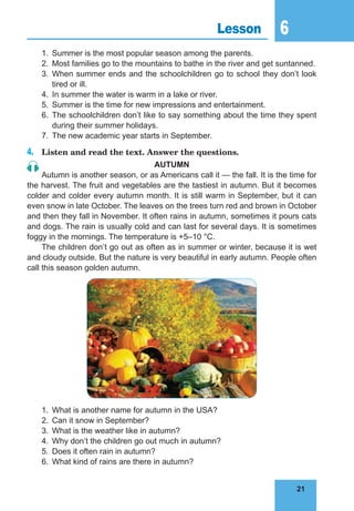 21
6
21
Lesson 6
1. Summer is the most popular season among the parents.
2. Most families go to the mountains to bathe in the river and get suntanned.
3. When summer ends and the schoolchildren go to school they don’t look
tired or ill.
4. In summer the water is warm in a lake or river.
5. Summer is the time for new impressions and entertainment.
6. The schoolchildren don’t like to say something about the time they spent
during their summer holidays.
7. The new academic year starts in September.
4. Listen and read the text. Answer the questions.
auTumn
Autumn is another season, or as Americans call it — the fall. It is the time for
the harvest. The fruit and vegetables are the tastiest in autumn. But it becomes
colder and colder every autumn month. It is still warm in September, but it can
even snow in late October. The leaves on the trees turn red and brown in October
and then they fall in November. It often rains in autumn, sometimes it pours cats
and dogs. The rain is usually cold and can last for several days. It is sometimes
foggy in the mornings. The temperature is +5–10 °C.
The children don’t go out as often as in summer or winter, because it is wet
and cloudy outside. But the nature is very beautiful in early autumn. People often
call this season golden autumn.
1. What is another name for autumn in the USA?
2. Can it snow in September?
3. What is the weather like in autumn?
4. Why don’t the children go out much in autumn?
5. Does it often rain in autumn?
6. What kind of rains are there in autumn?
 