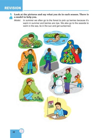 22
REVISION
22
5. Look at the pictures and say what you do in each season. There is
a model to help you.
Model: In summer we often go to the forest to pick up berries because it’s
warm in summer and berries are ripe. We also go to the seaside to
swim in the sea, lie in the sun and get suntanned.
 