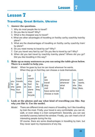 23
7
23
Lesson 7
Lesson 7
Travelling. Great Britain. Ukraine
1. Answer the questions.
1. Why do most people like to travel?
2. Do you like to travel? Why?
3. What is the cheapest way to travel?
4. What are other advantages of travelling on foot/by car/by coach/by train/by
plane?
5. What are the disadvantages of travelling on foot/by car/by coach/by train/
by plane?
6. Do you need money to travel by car? Why?
7. Can you travel very fast by car? Do you like to travel by car? Why?
8. When did you last travel by coach/by train/by plane? Where did you go?
Did you like travelling in this way?
2. Make up as many sentences as you can using the table given below.
There is a model to help you.
Model: When he goes by bus he can travel wherever he wants.
When they go on foot they can choose a route themselves.
When
you
he
she
they
travel
travels
go
goes
tour
tours
by
on
car
coach
ship
foot
bus
plane
train
bicycle
you
he
she
they
can
go
see
travel
stop
visit
have some rest
choose a route
whenever
wherever
what
that
you
he
she
they
want.
wants.
like.
likes.
3. Look at the photos and say what kind of travelling you like. Say
why you like it. Use the model.
Model: There are different kinds and means of travelling, but I like travelling
by train the most. Firstly, your travel is very comfortable: you can sit,
walk, or even sleep in a train compartment. Secondly, you can see
wonderful scenery behind the window. Finally, you can meet a lot of
interesting people during the trip.
Of course, there are some disadvantages in travelling by train, but
they never spoil my impressions of any trip.
 