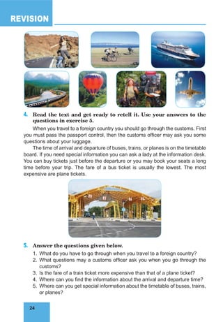 24
REVISION
24
4. Read the text and get ready to retell it. Use your answers to the
questions in exercise 5.
When you travel to a foreign country you should go through the customs. First
you must pass the passport control, then the customs officer may ask you some
questions about your luggage.
The time of arrival and departure of buses, trains, or planes is on the timetable
board. If you need special information you can ask a lady at the information desk.
You can buy tickets just before the departure or you may book your seats a long
time before your trip. The fare of a bus ticket is usually the lowest. The most
expensive are plane tickets.
5. Answer the questions given below.
1. What do you have to go through when you travel to a foreign country?
2. What questions may a customs officer ask you when you go through the
customs?
3. Is the fare of a train ticket more expensive than that of a plane ticket?
4. Where can you find the information about the arrival and departure time?
5. Where can you get special information about the timetable of buses, trains,
or planes?
 