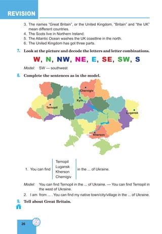 26
REVISION
26
3. The names “Great Britain”, or the United Kingdom, “Britain” and “the UK”
mean different countries.
4. The Scots live in Northern Ireland.
5. The Atlantic Ocean washes the UK coastline in the north.
6. The United Kingdom has got three parts.
7. Look at the picture and decode the letters and letter combinations.
W, N, NW, NE, E, SE, SW, S
Model: SW — southwest
8. Complete the sentences as in the model.
Ternopil
Kyiv
chernigiv
Kherson
lugansk
1. You can find
Ternopil
Lugansk
Kherson
Chernigiv
in the ... of Ukraine.
Model: You can find Ternopil in the ... of Ukraine. — You can find Ternopil in
the west of Ukraine.
2. I am from ... . You can find my native town/city/village in the ... of Ukraine.
9. Tell about Great Britain.
 