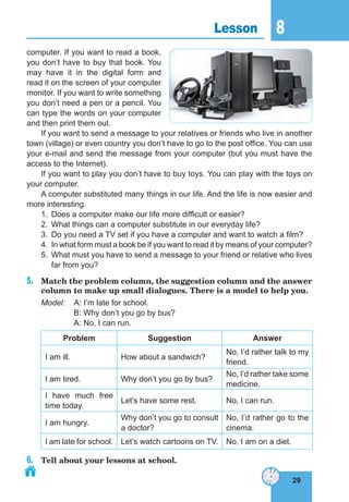 29
8
29
Lesson 8
computer. If you want to read a book,
you don’t have to buy that book. You
may have it in the digital form and
read it on the screen of your computer
monitor. If you want to write something
you don’t need a pen or a pencil. You
can type the words on your computer
and then print them out.
If you want to send a message to your relatives or friends who live in another
town (village) or even country you don’t have to go to the post office. You can use
your e-mail and send the message from your computer (but you must have the
access to the Internet).
If you want to play you don’t have to buy toys. You can play with the toys on
your computer.
A computer substituted many things in our life. And the life is now easier and
more interesting.
1. Does a computer make our life more difficult or easier?
2. What things can a computer substitute in our everyday life?
3. Do you need a TV set if you have a computer and want to watch a film?
4. In what form must a book be if you want to read it by means of your computer?
5. What must you have to send a message to your friend or relative who lives
far from you?
5. Match the problem column, the suggestion column and the answer
column to make up small dialogues. There is a model to help you.
Model: A: I’m late for school.
B: Why don’t you go by bus?
A: No, I can run.
Problem suggestion answer
I am ill. How about a sandwich?
No, I’d rather talk to my
friend.
I am tired. Why don’t you go by bus?
No, I’d rather take some
medicine.
I have much free
time today.
Let’s have some rest. No, I can run.
I am hungry.
Why don’t you go to consult
a doctor?
No, I’d rather go to the
cinema.
I am late for school. Let’s watch cartoons on TV. No, I am on a diet.
6. Tell about your lessons at school.
 