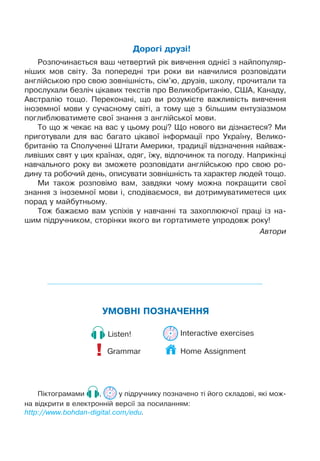 ÓÌÎÂÍ² ÏÎÇÍÀ×ÅÍÍß
Grammar!
Listen! Interactive exercises
Ï³êòîãðàìàìè , ó ï³äðó÷íèêó ïîçíà÷åíî ò³ éîãî ñêëàäîâ³, ÿê³ ìîæ-
íà â³äêðèòè â åëåêòðîíí³é âåðñ³¿ çà ïîñèëàííÿì:
http://www.bohdan-digital.com/edu.
Äîðîã³ äðóç³!
Ðîçïî÷èíàºòüñÿ âàø ÷åòâåðòèé ð³ê âèâ÷åííÿ îäí³º¿ ç íàéïîïóëÿð-
í³øèõ ìîâ ñâ³òó. Çà ïîïåðåäí³ òðè ðîêè âè íàâ÷èëèñÿ ðîçïîâ³äàòè
àíãë³éñüêîþ ïðî ñâîþ çîâí³øí³ñòü, ñ³ì’þ, äðóç³â, øêîëó, ïðî÷èòàëè òà
ïðîñëóõàëè áåçë³÷ ö³êàâèõ òåêñò³â ïðî Âåëèêîáðèòàí³þ, ÑØÀ, Êàíàäó,
Àâñòðàë³þ òîùî. Ïåðåêîíàí³, ùî âè ðîçóì³ºòå âàæëèâ³ñòü âèâ÷åííÿ
³íîçåìíî¿ ìîâè ó ñó÷àñíîìó ñâ³ò³, à òîìó ùå ç á³ëüøèì åíòóç³àçìîì
ïîãëèáëþâàòèìåòå ñâî¿ çíàííÿ ç àíãë³éñüêî¿ ìîâè.
Òî ùî æ ÷åêàº íà âàñ ó öüîìó ðîö³? Ùî íîâîãî âè ä³çíàºòåñÿ? Ìè
ïðèãîòóâàëè äëÿ âàñ áàãàòî ö³êàâî¿ ³íôîðìàö³¿ ïðî Óêðà¿íó, Âåëèêî-
áðèòàí³þ òà Ñïîëó÷åíí³ Øòàòè Àìåðèêè, òðàäèö³¿ â³äçíà÷åííÿ íàéâàæ-
ëèâ³øèõ ñâÿò ó öèõ êðà¿íàõ, îäÿã, ¿æó, â³äïî÷èíîê òà ïîãîäó. Íàïðèê³íö³
íàâ÷àëüíîãî ðîêó âè çìîæåòå ðîçïîâ³äàòè àíãë³éñüêîþ ïðî ñâîþ ðî-
äèíó òà ðîáî÷èé äåíü, îïèñóâàòè çîâí³øí³ñòü òà õàðàêòåð ëþäåé òîùî.
Ìè òàêîæ ðîçïîâ³ìî âàì, çàâäÿêè ÷îìó ìîæíà ïîêðàùèòè ñâî¿
çíàííÿ ç ³íîçåìíî¿ ìîâè ³, ñïîä³âàºìîñÿ, âè äîòðèìóâàòèìåòåñÿ öèõ
ïîðàä ó ìàéáóòíüîìó.
Òîæ áàæàºìî âàì óñï³õ³â ó íàâ÷àíí³ òà çàõîïëþþ÷î¿ ïðàö³ ³ç íà-
øèì ï³äðó÷íèêîì, ñòîð³íêè ÿêîãî âè ãîðòàòèìåòå óïðîäîâæ ðîêó!
Àâòîðè
Home Assignment
 