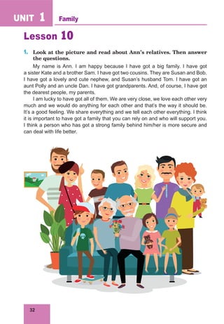 32
UNIT 1
Lesson 10
1. Look at the picture and read about Ann’s relatives. Then answer
the questions.
My name is Ann. I am happy because I have got a big family. I have got
a sister Kate and a brother Sam. I have got two cousins. They are Susan and Bob.
I have got a lovely and cute nephew, and Susan’s husband Tom. I have got an
aunt Polly and an uncle Dan. I have got grandparents. And, of course, I have got
the dearest people, my parents.
I am lucky to have got all of them. We are very close, we love each other very
much and we would do anything for each other and that’s the way it should be.
It’s a good feeling. We share everything and we tell each other everything. I think
it is important to have got a family that you can rely on and who will support you.
I think a person who has got a strong family behind him/her is more secure and
can deal with life better.
Family
 