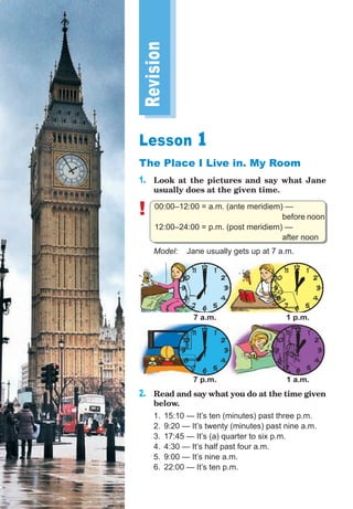 Revision
Lesson 1
The Place I Live in. My Room
1. Look at the pictures and say what Jane
usually does at the given time.
! 00:00–12:00 = a.m. (ante meridiem) —
before noon
12:00–24:00 = p.m. (post meridiem) —
after noon
Model: Jane usually gets up at 7 a.m.
1 p.m.
1 a.m.
7 a.m.
7 p.m.
2. Read and say what you do at the time given
below.
1. 15:10 — It’s ten (minutes) past three p.m.
2. 9:20 — It’s twenty (minutes) past nine a.m.
3. 17:45 — It’s (a) quarter to six p.m.
4. 4:30 — It’s half past four a.m.
5. 9:00 — It’s nine a.m.
6. 22:00 — It’s ten p.m.
 