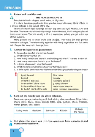6
REVISION
6
4. Listen and read the text.
The Places We live in
People can live in villages, small towns, or big cities.
If a city is the place you live in, then you live in a multi-storey block of flats or
a private cottage in the suburb of the city.
There are many high buildings in such big cities as Kyiv, Kharkiv, Lviv and
Donetsk. There are more than thirty storeys in such houses, that’s why people call
them skyscrapers. There is usually a lift in a skyscraper to help you get to the top
of that building.
Many people live in small towns and villages. They have got their private
houses or cottages. There is usually a garden with many vegetables and fruit trees
in it. People like to work in their gardens.
5. Answer the questions given below.
1. Do you live in a flat or a private house?
2. What floor is your flat on?
3. How many storeys are there in the building you live in? Is there a lift in it?
4. How many rooms are there in your flat/house?
5. Is there a balcony in your flat/house?
6. What modern conveniences has your flat/house got?
7. Is there a post office near your flat/house? Is there a grocery store in your street?
! by/at the wall
behind
in front of the sofa
in the corner of the room
in the middle of the room
to the left (right) of the sofa
біля стіни
позаду
навпроти дивана
у кутку кімнати
посередині кімнати
зліва (справа) від дивана
6. Sort out the words into the given columns.
Bookcase, garage, swimming pool, desk, dining table, armchairs, fridge, toilet,
chairs, stove, towel, pillow, bedside table, soap, cushion, sheet, fireplace,
mirror, garden, sink, spoon.
Living room Bedroom Bathroom Kitchen
Outside
the house
7. Tell about the place you live. Use questions from exercise 5 and
words from exercise 6.
 
