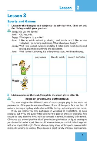7
2
7
Lesson 2
Lesson 2
Sports and Games
1. Listen to the dialogue and complete the table after it. Then act out
the dialogue with your partner.
Buggy: Do you like sports?
Jane: Oh, yes, I do.
Buggy: What sports do you like?
Jane: I like to watch swimming, skating, and tennis, and I like to play
volleyball. I go running and skiing. What about you, Buggy?
Buggy: Well, I like football. I watch it and play it. I also like to watch boxing and
rowing. But I hate swimming and basketball.
Jane: Well, I don’t like boxing. It’s a dangerous sport. And I hate hockey.
plays/does likes to watch doesn’t like/hates
Jane
Buggy
2. Listen and read the text. Complete the chart given after it.
Kinds of sPorTs and comPeTiTions
You can imagine the different kinds of sports people play in the world as
preferences of the people are also different. Some of the sports fans are fond of
archery, fencing or cycling, while others still like boxing, swimming or horse races.
If you are strong you may participate in wrestling or weightlifting, or even
shot put, but if you are quick-witted you may be good at chess or draughts. You
should be very attentive if you want to compete in tennis, especially table tennis.
Of course you should practise a lot if you choose gymnastics or figure skating as
your favourite kind of sport. You should also combine your artistic talent together
with your physical strength. Those who are crazy about winter sports may consider
skiing, ski jumping or skating. There is also a great variety of indoor team games.
 