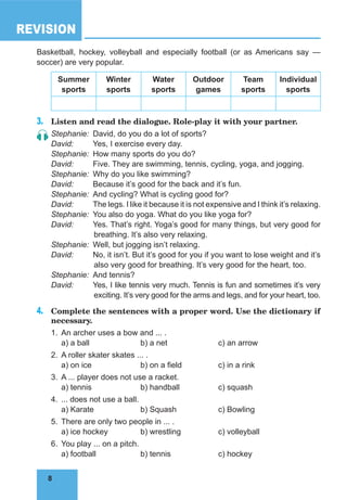8
REVISION
8
Basketball, hockey, volleyball and especially football (or as Americans say —
soccer) are very popular.
summer
sports
Winter
sports
Water
sports
outdoor
games
Team
sports
individual
sports
3. Listen and read the dialogue. Role-play it with your partner.
Stephanie: David, do you do a lot of sports?
David: Yes, I exercise every day.
Stephanie: How many sports do you do?
David: Five. They are swimming, tennis, cycling, yoga, and jogging.
Stephanie: Why do you like swimming?
David: Because it’s good for the back and it’s fun.
Stephanie: And cycling? What is cycling good for?
David: The legs. I like it because it is not expensive and I think it’s relaxing.
Stephanie: You also do yoga. What do you like yoga for?
David: Yes. That’s right. Yoga’s good for many things, but very good for
breathing. It’s also very relaxing.
Stephanie: Well, but jogging isn’t relaxing.
David: No, it isn’t. But it’s good for you if you want to lose weight and it’s
also very good for breathing. It’s very good for the heart, too.
Stephanie: And tennis?
David: Yes, I like tennis very much. Tennis is fun and sometimes it’s very
exciting. It’s very good for the arms and legs, and for your heart, too.
4. Complete the sentences with a proper word. Use the dictionary if
necessary.
1. An archer uses a bow and ... .
a) a ball b) a net c) an arrow
2. A roller skater skates ... .
a) on ice b) on a field c) in a rink
3. A ... player does not use a racket.
a) tennis b) handball c) squash
4. ... does not use a ball.
a) Karate b) Squash c) Bowling
5. There are only two people in ... .
a) ice hockey b) wrestling c) volleyball
6. You play ... on a pitch.
a) football b) tennis c) hockey
 