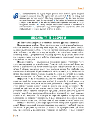 Тема 6
126
1. Поспостерігайте за ходою людей різного віку: дитини, зрілої людини
й людини похилого віку. Які відмінності ви помітили? 2. Як і в якому віці
формуються вигини хребта? Яке їхнє призначення? 3. Що таке тім’ячко
на черепі малюків і яка його функція? 4. Які зміни відбуваються в м’язах
у перші роки життя? 5. Як можна сповільнити процеси старіння в опор-
но-руховій системі? 6*. Чому швидке заростання тім’ячок є небажаним і
небезпечним? 7*. Поміркуйте над пристосувальним значенням змін, які
відбуваються в опорно-руховій системі з віком.
ЛЮДИНА ТА ЇЇ ЗДОРОВ’Я
Як запобігти хворобам і травмам опорно-рухової системи?
Викривлення хребта. Бічне викривлення хребта (сколіоз) розви-
вається зазвичай у дитячому віці через те, що дитина довго сидить
за столом, зігнувшись убік. Із часом сколіоз призводить до випадіння
міжхребцевих дисків, затискання нервів і, як наслідок, радикуліту,
паралічу тощо. Профілактика сколіозу проста: це ранкова гімнасти-
ка, використання зручних меблів, дотримання правильної пози під
час роботи за столом.
Плоскостопість — сплющення склепіння стопи, унаслідок чого
людина спирається на всю підошву. Плоскостопість зазвичай буває на-
бутою й розвивається в дітей через надмірне навантаження на зв’язки,
м’язи й кістки, надмірну масу тіла, носіння взуття без підборів і на
нееластичній підошві. Щоб запобігти плоскостопості, слід зміцнювати
м’язи склепіння стопи: більше ходити босоніж по м’якій поверхні,
ходити на носках, на п’ятах, на внутрішніх і зовнішніх краях стоп.
Переломи — це порушення цілісності кістки. Розрізняють пере-
ломи закриті (без пошкодження шкіри) і відкриті. У разі закритого
перелому кісток кінцівки необхідно домогтися її нерухомості, жор-
стко зафіксувавши кістку вище й нижче від місця перелому. За-
звичай це роблять за допомогою спеціальних шин і бинта. Якщо під
рукою їх немає, підійде негнучкий предмет (лінійка, шматок цупкого
картону тощо), що завдовжки більший від зламаної кістки, і шматок
тканини або мотузки. За підозри на перелом хребта постраждалого
вкладають на жорстку поверхню. У разі відкритих переломів перед
накладанням шини рану дезінфікують і накладають на неї пов’язку.
Вивих — ненормальний зсув суглобових поверхонь відносно одна
одної. Вивих зазвичай супроводжується розривом суглобової сумки.
Можливі й розриви сухожиль у місцях їх прикріплення до кіст-
ки, крововилив у навколишні тканини й суглоби. У разі вивиху
 