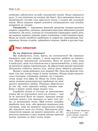 Опора﻿ та﻿ рух
127
необхідно забезпечити суглобу цілковитий спокій. Якщо вивихнуто
руку, її слід підвісити на косинці або бинті. Для зменшення болю до
травмованого суглоба слід прикласти міхур з льодом або холодною
водою. Після надання першої допомоги постраждалого слід негайно
доправити до лікарні.
Гіподинамія — порушення функцій організму (опорно-рухового
апарату, кровообігу, дихання, травлення) внаслідок обмеження рухової
активності. На жаль, сьогодні на гіподинамію страждають навіть діти,
що надають перевагу сидінню перед телевізором і комп’ютерним іграм.
Якщо ви хочете запобігти проблемам зі здоров’ям, спричиненим гіпо-
динамією, більше гуляйте, займайтеся спортом, грайте в рухливі ігри.
Наша лабораторія
Як ми зберігаємо рівновагу?
Що відбувається, коли, йдучи, ви спотикаєтеся? Ви мимоволі
викидаєте одну ногу вперед, і, якщо вдається зробити це швидко,
тіло зберігає вертикальне положення. Коли ви несете відро води
в одній руці, ваше тіло відхиляється в протилежний бік, а іншу руку
ви витягуєте майже горизонтально. Ці рефлекторні реакції організму
збільшують стійкість вашого тіла, даючи змогу зберегти рівновагу.
Якими є умови рівноваги тіла людини? Як і будь-яке фізичне тіло,
ваше тіло має площу опори й центр тяжіння. Площа опори визнача-
ється контуром, утвореним лініями, що з’єднують
точки опори тіла (мал. 1). Якщо ви стоїте рівно,
центр тяжіння розташовується приблизно на рівні
другого крижового хребця. Рівновага зберігається
до тих пір, поки проекція центру тяжіння пере-
буває в межах площі опори вашого тіла.
Спробуйте встати зі стільця, не нахиляючись
уперед або не підсунувши ноги під стілець,— вам
це не вдасться! Коли ви сидите, проекція центру
тяжіння вашого тіла виходить за межі того міс-
ця, де розташовані стопи. Щоб устати, потрібно
прийняти таку позу, аби проекція опинилася між
ступнями, тому ви мимоволі нахиляєтеся вперед
або підсовуєте ноги під стілець. Виконуючи різні
гімнастичні вправи, ви можете визначити, як збе-
рігається рівновага в разі загрози виходу проекції
центру тяжіння за межі точки опори.
Мал. 1. Умова збережен-
ня рівноваги: 1 — про-
екція центру тяжіння;
2 — площа опори
2
1
 