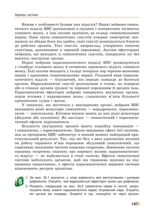 Нервова﻿ система
147
Якими є особливості будови цих відділів? Перші нейрони симпа-
тичного відділу ВНС розташовані в грудних і поперекових сегментах
спинного мозку, а їхні аксони належать до складу спинномозкових
нервів. Одна група симпатичних гангліїв утворює симетричні лан-
цюжки по обидва боки від хребта, інші ганглії розміщуються ближче
до робочих органів. Такі ганглії, наприклад, утворюють сонячне
сплетіння, розташоване в черевній порожнині. Аксони ефекторних
нейронів, що виходять із симпатичних гангліїв, іннервують усі без
винятку внутрішні органи.
Перші нейрони парасимпатичного відділу ВНС розміщуються
у стовбурі головного мозку й сегментах крижового відділу спинного
мозку. Їхні аксони виходять у складі чотирьох пар черепно-мозкових
нервів і крижових спинномозкових нервів. Головний нерв парасим-
патичного відділу — блукаючий, він передає команди до багатьох
органів. Парасимпатичні ганглії розташовані в голові, на поверхні
або в стінках органів грудної та черевної порожнини й органів таза.
Парасимпатичні ефекторні нейрони іннервують внутрішні органи,
окрім потових і надниркових залоз, гладеньких м’язів більшості
кровоносних судин і матки.
У синапсах, що містяться у виконавчому органі, нейрони ВНС
викидають різні медіатори: симпатичні — норадреналін, парасимпа-
тичні — ацетилхолін. Клітини-мішені мають до них різні рецептори
(збудливі або гальмівні). Як наслідок — симпатичний і парасимпа-
тичний ефекти відрізняються.
Більшість внутрішніх органів мають подвійну іннервацію —
і симпатичну, і парасимпатичну. Проте переважає ефект тієї системи,
яка за програмою ЦНС забезпечує в певний момент найкращий при-
стосувальний результат. Так, під час бігу з двох одночасних впливів
на роботу серцевого м’яза переважає збудливий симпатичний, що
спричиняє посилення частоти серцевих скорочень. Зниження частоти
серцевих скорочень свідчить про перевагу впливу парасимпатично-
го відділу — це відбувається в стані спокою. Ефекти симпатичної
системи мобілізують організм, щоб він терміново відповів на під-
вищення навантажень, а ефекти парасимпатичної нервової системи
відновлюють ресурси організму.
1. За мал. 35.1 визначте, у чому відмінність між вегетативним і руховим
рефлексом. З’ясуйте, чим відрізняються ефекторні ланки цих рефлексів.
2. Покажіть товаришеві на мал. 35.2 симпатичні нерви й ганглії, запро-
понуйте йому знайти парасимпатичні нерви, блукаючий нерв. З’ясуйте,
які органи він іннервує. Зіграйте в гру: показуйте по черзі органи-
 