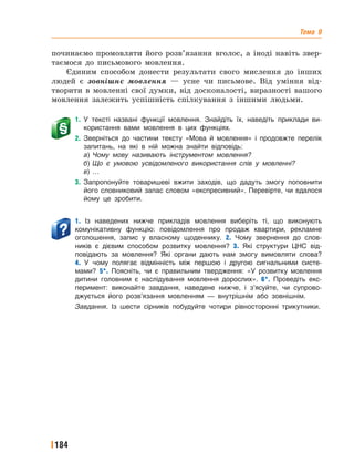Тема 9
184
починаємо промовляти його розв’язання вголос, а іноді навіть звер-
таємося до письмового мовлення.
Єдиним способом донести результати свого мислення до інших
людей є зовнішнє мовлення — усне чи письмове. Від уміння від-
творити в мовленні свої думки, від досконалості, виразності вашого
мовлення залежить успішність спілкування з іншими людьми.
1. У тексті названі функції мовлення. Знайдіть їх, наведіть приклади ви-
користання вами мовлення в цих функціях.
2. Зверніться до частини тексту «Мова й мовлення» і продовжте перелік
запитань, на які в ній можна знайти відповідь:
а) Чому мову називають інструментом мовлення?
б) Що є умовою усвідомленого використання слів у мовленні?
в) …
3. Запропонуйте товаришеві вжити заходів, що дадуть змогу поповнити
його словниковий запас словом «експресивний». Перевірте, чи вдалося
йому це зробити.
1. Із наведених нижче прикладів мовлення виберіть ті, що виконують
комунікативну функцію: повідомлення про продаж квартири, рекламне
оголошення, запис у власному щоденнику. 2. Чому звернення до слов-
ників є дієвим способом розвитку мовлення? 3. Які структури ЦНС від-
повідають за мовлення? Які органи дають нам змогу вимовляти слова?
4. У чому полягає відмінність між першою і другою сигнальними систе-
мами? 5*. Поясніть, чи є правильним твердження: «У розвитку мовлення
дитини головним є наслідування мовлення дорослих». 6*. Проведіть екс-
перимент: виконайте завдання, наведене нижче, і з’ясуйте, чи супрово-
джується його розв’язання мовленням — внутрішнім або зовнішнім.
Завдання. Із шести сірників побудуйте чотири рівносторонні трикутники.
 