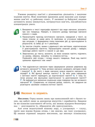 Тема 9
188
Умовою розвитку пам’яті є різноманітна діяльність і насичене
подіями життя. Нові позитивні враження дуже важливі для підтри-
мання пам’яті «у робочому стані». У пасивної та байдужої людини
активність мозку знижується, погіршується пам’ять, послаблюється
концентрація уваги.
1. Виокремте в тексті параграфа відомості про види навчання, розкажіть
про них товаришу. Наведіть із власного досвіду приклади навчання
кожного з видів.
2. Проаналізуйте приклад когнітивного навчання, наведений у тексті, за
таким планом: а) намір діяти; б) проблема; в) уточнення інформації
про ситуацію; г) формування плану можливих дій; д) прогнозування їх
результатів; е) вибір дії та її реалізація.
3. За текстом з’ясуйте, якими є відмінності між миттєвою, короткочасною
й довготривалою пам’яттю. Проаналізуйте власний досвід і наведіть
приклади роботи пам’яті в кожній із цих фаз.
4. Звертаючись до тексту, визначте, за якою ознакою пам’ять поділяють
на рухову, образну, емоційну та словесно-логічну.
Порівняйте свій почерк і почерк вашого товариша. Який вид пам’яті
зумовлює відмінності між ними?
1. Чим відрізняється навчання через формування умовних рефлексів від
активного навчання? 2. Чому активне навчання називають методом спроб
і помилок? 3. До якого з видів навчання можна віднести навчання ка-
ліграфії? 4. Які функції виконує пам’ять? 5. За яких умов інформація
з миттєвої пам’яті переходить до короткочасної пам’яті? 6. У чому по-
лягає різниця між функціями короткочасної та довготривалої пам’яті?
7*. Як відбувається засвоєння соціальних норм поведінки під час активного
навчання? 8*. Спираючись на власний досвід, поясніть, які завдання ви
розв’язуєте засобами словесно-логічної пам’яті.
§46 Мислення та свідомість
Мислення. Серед наших знань про навколишній світ є багато та-
ких, що набуті лише за допомогою відчуттів і сприйняття. Завдяки
їм ми пізнаємо властивості об’єктів, які можна відкрити безпосеред-
ньо — розглядаючи їх, обмацуючи або прислухаючись.
Але атом недоступний нашому зору, а ультразвук — слуху,
проте нам відома будова атома, і ми знаємо, що таке ультразвук.
Ці знання отримані завдяки мисленню, що виконує пізнавальну
 