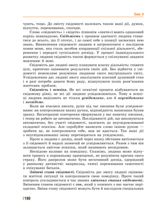 Тема 9
190
чують, тощо. До змісту свідомості належать також ваші дії, думки,
відчуття, переживання, спогади.
Слова «свідомість» і «відати» (синонім «знати») мають однаковий
корінь невипадково. Свідомість є проявом здатності людини стави-
тися до всього, що її оточує, і до самої себе з позиції засвоєних нею
знань. Виникнення свідомості людини в антропогенезі є наслідком
появи мови, яка стала засобом координації спільної діяльності, збе-
реження і передачі суспільного досвіду. У процесі індивідуального
розвитку людини свідомість також формується у спілкуванні завдяки
мовленню й мові.
Свідомість дає людині змогу планувати власну діяльність: ставити
цілі, критично оцінювати результати своїх дій. Без відбиття у сві-
домості неможливе розуміння людиною свого внутрішнього світу.
Усвідомлення дає людині змогу аналізувати власний душевний стан
і в разі потреби давати йому раду, відшукувати шлях розв’язання
життєвих проблем.
Свідомість і психіка. Не всі психічні процеси відбуваються на
свідомому рівні, не всі дії людини усвідомлюються. Тому в психі-
ці людини виділяють не тільки усвідомлене, але й неусвідомлене
і несвідоме.
Коли ви вчилися писати, рухи під час писання були усвідомле-
ними: ви контролювали нахил ручки, відповідність написання букви
зразку. Багаторазові повторення сформували у вас навичку писання,
і тепер ви робите це автоматично. Послідовності дій, що виконуються
автоматично, без участі свідомості, належать до неусвідомлюваної
складової психіки. Але спробуйте написати слово іншою рукою —
зробити це, не контролюючи себе, вам не вдасться. Так ваші дії
з неусвідомлюваних знову перетворяться на усвідомлені.
Проте в людини є досвід, який через низку обставин витісняється
з її свідомості й надалі зазвичай не усвідомлюється. Разом з тим він
залишається змістом психіки, який називають несвідомим.
Несвідоме впливає на поведінку. Скажімо, людина може відчу-
вати тривогу в порожньому приміщенні, не розуміючи причин свого
страху. Його джерелом може бути негативний досвід, одержаний
у ранньому дитинстві: наприклад, тяжкі переживання самотності
в очікуванні батьків.
Змінені стани свідомості. Свідомість дає змогу людині оцінюва-
ти життєві ситуації та контролювати свою поведінку. Проте такий
контроль ускладнюється в так званих змінених станах свідомості.
Зміненим станом свідомості є сон, який у кожного з нас настає пері-
одично. Зміни стану свідомості можуть бути й наслідком спеціальних
 