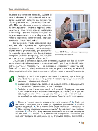 Вища﻿ нервова﻿ діяльність
191
впливів на організм людини. Одним із
них є гіпноз. У гіпнотичний стан лю-
дину зазвичай вводять за допомогою
цілеспрямованих словесно-звукових
дій. Під час гіпнозу процеси свідомос-
ті гальмуються, людина втрачає само-
контроль і стає чутливою до навіювань
гіпнотизера. Гіпноз використовують лі-
карі-психотерапевти для лікування ба-
гатьох нервових захворювань, страхів,
заїкання тощо (мал. 46.2).
До змінених станів свідомості при-
зводить дія наркотичних препаратів,
алкоголю: у людини спотворюється
сприйняття реальності, розладжуєть-
ся поведінка, з’являється безпідставне
відчуття радості (ейфорії), що згодом
змінюється на депресію або агресію.
Свідомість є великим привілеєм психіки людини, що дає їй змогу
аналізувати й змінювати не тільки зовнішній, але й внутрішній світ,
тобто саму себе. Свідомість — це могутній інструмент розвитку зді-
бностей і талантів, тому власне психічне здоров’я вимагає не меншої
відповідальності, ніж стан зору, слуху або серцево-судинної системи.
1. Знайдіть у тексті опис функцій мислення і приклади, що їх ілюстру-
ють. Зверніться до власного досвіду й наведіть приклад використання
мислення у пізнавальній функції.
2. Складіть або знайдіть три завдання на образне мислення. Запропонуйте
їх товаришеві. Проаналізуйте, як він їх виконує.
3. Знайдіть у тексті опис свідомості та її функцій. Спробуйте протягом
10–15 хв постежити за власним полем свідомості: з’ясуйте, що в цей час
розміщується в ньому на «передньому плані», або в його фокусі, що —
на периферії, як змінюється межа між ними. Опишіть свої спостереження.
1. Якими є основні засоби словесно-логічного мислення? 2. Який тип
мислення є провідним для архітектора, музиканта, дизайнера? 3. Назвіть
функції свідомості. 4. Чи є синонімами слова «психіка» і «свідомість»?
5. Що є змістом неусвідомлюваного в психіці? Як цей зміст стає усвідом-
люваним? 6*. Поясніть, чому вживання наркотиків перетворює людину на
їхнього раба. 7*. Поясніть, чи є правильним твердження: «Мислення дає
нам змогу виходити за межі знань, які ми отримуємо завдяки сприйняттю».
Мал. 46.2. Сеанс гіпнозу проводить
лікар-психотерапевт
 