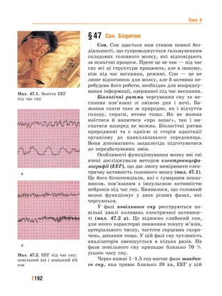 Тема 9
192
§ 47  Сон.  Біоритми
Сон. Сон здається нам станом повної без-
діяльності, що супроводжується гальмуванням
складових головного мозку, які відповідають
за психічні процеси. Проте це не так — під час
сну всі ці структури працюють, але в іншому,
ніж під час неспання, режимі. Сон — це не
лише відпочинок для мозку, але й активна пе-
ребудова його роботи, необхідна для впорядку-
вання інформації, одержаної під час неспання.
Біологічні ритми чергування сну та не-
спання пов’язані зі зміною дня і ночі. Ба-
жання спати таке ж природне, як і відчуття
голоду, спраги, втоми тощо. Як не можна
наїстися й напитися «про запас», так і ви-
спатися наперед не можна. Біологічні ритми
природжені та є однією зі сторін адаптації
організму до навколишнього середовища.
Вони допомагають заздалегідь підготуватися
до передбачуваних змін.
Особливості функціонування мозку вві сні
вчені досліджували методом електроенцефа-
лографії (ЕЕГ), що дає змогу вимірювати елек-
тричну активність головного мозку (мал. 47.1).
Це його біопотенціали, які є сумарним показ-
ником, пов’язаним з імпульсною активністю
нейронів під час сну. Виявилося, що головний
мозок функціонує у двох різних фазах, які
чергуються.
У фазі повільного сну реєструються по-
вільні хвилі коливань електричної активнос-
ті (мал. 47.2 а). Це відносно глибокий сон,
для якого характерні зниження тонусу м’язів,
артеріального тиску, частоти серцевих скоро-
чень, дихання тощо. У цій фазі сну чутливість
аналізаторів зменшується в кілька разів. На
фази повільного сну припадає близько 70 %
усього часу сну.
Через кожні 1–1,5 год настає фаза швидко-
го сну, яка триває близько 20 хв, ЕЕГ у цій
Мал. 47.1. Зняття ЕЕГ
під час сну
Мал. 47.2. ЕЕГ під час сну:
повільний (а) і швидкий (б)
сон
а
б
 