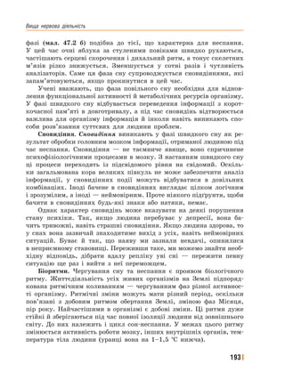 Вища﻿ нервова﻿ діяльність
193
фазі (мал. 47.2 б) подібна до тієї, що характерна для неспання.
У цей час очні яблука за стуленими повіками швидко рухаються,
частішають серцеві скорочення і дихальний ритм, а тонус скелетних
м’язів різко знижується. Зменшується у сотні разів і чутливість
аналізаторів. Саме ця фаза сну супроводжується сновидіннями, які
запам’ятовуються, якщо прокинутися в цей час.
Учені вважають, що фаза повільного сну необхідна для віднов-
лення функціональної активності й метаболічних ресурсів організму.
У фазі швидкого сну відбувається переведення інформації з корот-
кочасної пам’яті в довготривалу, а під час сновидінь відтворюється
важлива для організму інформація й інколи навіть виникають спо-
соби розв’язання суттєвих для людини проблем.
Сновидіння. Сновидіння виникають у фазі швидкого сну як ре-
зультат обробки головним мозком інформації, отриманої людиною під
час неспання. Сновидіння — не таємниче явище, воно спричинене
психофізіологічними процесами в мозку. З настанням швидкого сну
ці процеси переходять із підсвідомого рівня на свідомий. Оскіль-
ки загальмована кора великих півкуль не може забезпечити аналіз
інформації, у сновидіннях події можуть відбуватися в довільних
комбінаціях. Іноді бачене в сновидіннях виглядає цілком логічним
і зрозумілим, а іноді — неймовірним. Проте ніякого підґрунтя, щоби
бачити в сновидіннях будь-які знаки або натяки, немає.
Однак характер сновидінь може вказувати на деякі порушення
стану психіки. Так, якщо людина перебуває у депресії, вона ба-
чить тривожні, навіть страшні сновидіння. Якщо людина здорова, то
у снах вона зазвичай знаходитиме вихід з усіх, навіть неймовірних
ситуацій. Буває й так, що наяву ми зазнали невдачі, опинилися
в неприємному становищі. Переживши таке, ми можемо знайти необ-
хідну відповідь, дібрати вдалу репліку уві сні — пережити певну
ситуацію ще раз і вийти з неї переможцем.
Біоритми. Чергування сну та неспання є проявом біологічного
ритму. Життєдіяльність усіх живих організмів на Землі підпоряд-
кована ритмічним коливанням — чергуванням фаз різної активнос-
ті організму. Ритмічні зміни можуть мати різний період, оскільки
пов’язані з добовим ритмом обертання Землі, зміною фаз Місяця,
пір року. Найчастішими в організмі є добові зміни. Ці ритми дуже
стійкі й зберігаються під час повної ізоляції людини від зовнішнього
світу. До них належить і цикл сон-неспання. У межах цього ритму
змінюється активність роботи мозку, інших внутрішніх органів, тем-
пература тіла людини (уранці вона на 1–1,5 °С нижча).
 