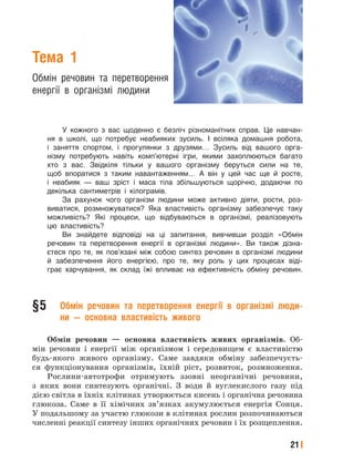 21
Тема 1
Обмін речовин та перетворення
енергії в організмі людини
У кожного з вас щоденно є безліч різноманітних справ. Це навчан-
ня в школі, що потребує неабияких зусиль. І всіляка домашня робота,
і заняття спортом, і прогулянки з друзями… Зусиль від вашого орга-
нізму потребують навіть комп’ютерні ігри, якими захоплюються багато
хто з вас. Звідкіля тільки у вашого організму беруться сили на те,
щоб впоратися з таким навантаженням… А він у цей час ще й росте,
і неабияк — ваш зріст і маса тіла збільшуються щорічно, додаючи по
декілька сантиметрів і кілограмів.
За рахунок чого організм людини може активно діяти, рости, роз-
виватися, розмножуватися? Яка властивість організму забезпечує таку
можливість? Які процеси, що відбуваються в організмі, реалізовують
цю властивість?
Ви знайдете відповіді на ці запитання, вивчивши розділ «Обмін
речовин та перетворення енергії в організмі людини». Ви також дізна-
єтеся про те, як пов’язані між собою синтез речовин в організмі людини
й забезпечення його енергією, про те, яку роль у цих процесах віді-
грає харчування, як склад їжі впливає на ефективність обміну речовин.
§5 Обмін речовин та перетворення енергії в організмі люди-
ни — основна властивість живого
Обмін речовин — основна властивість живих організмів. Об-
мін речовин і енергії між організмом і середовищем є властивістю
будь-якого живого організму. Саме завдяки обміну забезпечуєть-
ся функціонування організмів, їхній ріст, розвиток, розмноження.
Рослини-автотрофи отримують ззовні неорганічні речовини,
з яких вони синтезують органічні. З води й вуглекислого газу під
дією світла в їхніх клітинах утворюється кисень і органічна речовина
глюкоза. Саме в її хімічних зв’язках акумулюється енергія Сонця.
У подальшому за участю глюкози в клітинах рослин розпочинаються
численні реакції синтезу інших органічних речовин і їх розщеплення.
 