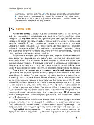 Регуляція﻿ функцій﻿ організму
211
комплексом «антиген-антитіло». 5*. Які функції виконують клітини пам’яті?
6*. Який імунітет називають штучним? Як пояснити таку його назву?
7. Чим користуються лікарі в осередку інфекційного захворювання, що
спалахнуло,— вакциною чи сироваткою?
§52 Алергія. СНІД
Алергічні реакції. Якщо під час цвітіння тополі у вас закладе-
ний ніс, сверблять і сльозяться очі, вам не з чуток знайоме слово
«алергія». Алергією називають прояв підвищеної чутливості імунної
системи до антигена (алергену). В основі алергії лежать механізми
імунної реакції. У разі повторного контакту з алергеном виникає
алергічне захворювання. Це призводить до ушкодження власних
клітин і тканин організму. Насамперед страждають ті тканини, крізь
які проникає алерген: слизова оболонка носової порожнини, бронхів
і шлунково-кишкового тракту, шкіра.
Алергенами можуть бути пилок рослин, харчові продукти (шоко-
лад, цитрусові, полуниця, мед тощо), пил, шерсть тварин, лікарські
препарати тощо. Відомо понад 20 000 алергенів, кількість яких про-
довжує збільшуватися. Уникнути контакту з алергенами неможливо,
тому кожна людина має знати, чи є в неї алергія на які-небудь речо-
вини. У разі появи перших симптомів необхідно звернутися до лікаря.
Реакція відторгнення трансплантата, аутоімунні захворювання.
Тривалий час спроби трансплантації (пересадки органів і тканин)
були безуспішними. Органи донора не приживалися в реципієнта.
У 1945 р. англійський біолог Пітер Медавар довів, що відторгнен-
ня пересадженого органа є результатом імунних реакцій. У всіх
клітин організму людини на плазматичних мембранах є комплекс
білків-маркерів. Завдяки цим міткам Т-лімфоцити відрізняють їх
від клітин чужого організму. Маркери клітин донорських тканин
відрізняються від маркерів реципієнта. Т-лімфоцити атакують пере-
саджений орган, ускладнюючи його приживлення. Щоб зменшити
ризик відторгнення, застосовують речовини, які знижують актив-
ність Т-лімфоцитів.
Іноді лімфоцити починають сприймати білки-маркери власних
клітин організму як чужорідні й виробляють антитіла проти них.
Такі спотворені імунні реакції спричиняють тяжкі аутоімунні за-
хворювання: ревматоїдний артрит, системний червоний вовчак тощо.
Інфекційні захворювання — група хвороб, спричинюваних мі-
кроорганізмами й вірусами. Ці хвороби передаються від зараженого
 