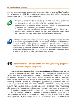 Регуляція﻿ функцій﻿ організму
213
під час використання заражених медичних інструментів. Пам’ятайте:
вилікуватися від СНІДу неможливо, але можна й потрібно уникнути
зараження цією страшною хворобою!
1. Знайдіть у тексті ключові слова, за допомогою яких можна розповісти
про ускладнення, що виникають під час пересадки органів.
2. Проаналізуйте, як виникає гостра запальна реакція, за таким планом:
а) процеси, що призводять до розвитку набряку;
б) участь у відповіді на інфекцію системи неспецифічного імунітету.
3. Знайдіть у частині тексту, де йдеться про СНІД, пояснення, чому у хво-
рого на СНІД відсутня повноцінна імунна реакція організму.
1. Які причини алергічних захворювань? 2. Чому відторгнення транспланта-
та вважають імунною реакцією? 3. Як виникають аутоімунні захворювання?
4. Чому аутоімунні захворювання є особливо небезпечними? 5. Яким є
біологічний сенс гострої запальної реакції? 6*. Чому під час інфекційних
захворювань у людини протягом кількох днів спостерігається слабкість,
підвищення температури тощо? 7*. Від чого може померти людина, хвора
на СНІД? Чи можна робити щеплення такій людині?
§53 Взаємозв’язок регуляторних систем організму (нервово-
гуморально-імунна регуляція)
Взаємозв’язок нервової та ендокринної систем. Нормальне життя
людини є ланцюгом постійних фізичних і психічних навантажень.
Буває так, що ці навантаження стають завеликими, наприклад коли
ви швидко біжите, намагаючись не запізнитися до школи, хвилює-
теся перед контрольною тощо. Проте ваш організм навіть у напру-
женому режимі, навіть під час стресу функціонує достатньо надійно.
І це завдяки тому, що в ньому є кілька механізмів, які регулюють
роботу тих самих фізіологічних систем і підтримують гомеостаз.
Як взаємодіють регуляторні системи, керуючи змінами в організмі?
Згадаймо: працездатність організму залежить від того, яким
у крові є рівень глюкози, головного джерела енергії для клітин.
Якщо енерговитрати збільшуються, концентрація глюкози в крові
зменшується. Щоби повернути її до належного рівня, у діяльність
 