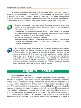 Розмноження﻿ та﻿ розвиток﻿ людини
233
На темпи старіння впливають і зовнішні фактори: харчування,
стреси, захворювання, розвиненість соціальної та медичної сфери
в країні, де живе людина. Проте й сама людина може гальмувати
процес старіння, зберігаючи рівень соціальної й трудової активності.
Тривалість життя людини має певні межі, зумовлені спадково.
1. Складіть докладний план параграфа. Спочатку випишіть назви його
частин, а потім за допомогою ключових слів позначте, яка інформація
міститься в кожній з них.
2. Обміняйтеся з товаришем планами, які ви склали. Оцініть, чи зможете
ви скористатися його планом, щоб детально розповісти про особливості
розвитку в дитинстві та в підлітковий період.
3. За текстом параграфа доповніть речення.
На етапі старіння процеси… переважають над процесами… . Механізмом
старіння на клітинному рівні є…, а на рівні організму — … . Темпи
старіння залежать від… .
1. Які фізіологічні зміни відбуваються в організмі дитини від народження
до трьох років? 2. Назвіть чоловічі та жіночі вторинні статеві ознаки.
3. Як впливають статеві гормони на організм хлопчиків і дівчаток під час
статевого дозрівання? 4. У чому полягають відмінності періоду зрілості
людини від інших періодів онтогенезу? 5. Які зміни в клітинах відбувають-
ся у людини в період старості? 6*. Дайте кілька порад, які б допомогли
вашим ровесникам запобігти конфліктам з дорослими, що виникають
у підлітків унаслідок нестійкості психіки. 7*. Поясніть докладно причину
появи численних зморщок на шкірі літньої людини.
ЛЮДИНА ТА ЇЇ ЗДОРОВ’Я
Репродуктивне здоров’я
Венеричні захворювання і хвороби органів статевої системи, ін-
фекційні хвороби, що передаються здебільшого статевим шляхом,
тобто під час статевого акту, називають венеричними захворюван-
нями. Найпоширенішими серед них є трихомоніаз, гонорея, сифі-
ліс. Статевим шляхом передається також СНІД. Венеричні хвороби
завдають шкоди не лише органам статевої системи. Наприклад, під
час сифілісу найперше уражаються шкіра та кістки. Проти венерич-
них захворювань не формується імунітет, і за повторного заражен-
ня людина хворіє знову. Ці хвороби дуже небезпечні й потребують
своєчасного лікування. Зараження сифілісом загрожує й здоров’ю
 