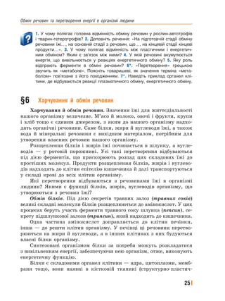 Обмін﻿ речовин﻿ та﻿ перетворення﻿ енергії﻿ в﻿ організмі﻿ людини
25
1. У чому полягає головна відмінність обміну речовин у рослин-автотрофів
і тварин-гетеротрофів? 2. Доповніть речення: «На підготовчій стадії обміну
речовини їжі…, на основній стадії з речовин, що…, на кінцевій стадії кінцеві
продукти…». 3. У чому полягає відмінність між пластичним і енергетич-
ним обміном? Яким є зв’язок між ними? 4. У якій речовині акумулюється
енергія, що вивільнюється у реакціях енергетичного обміну? 5. Яку роль
відіграють ферменти в обміні речовин? 6*. «Перетворення» грецькою
звучить як «метаболе». Поясніть товаришеві, як значення терміна «мета-
болізм» пов’язане з його походженням. 7*. Наведіть приклад органел клі-
тини, де відбуваються реакції плазматичного обміну, енергетичного обміну.
§6 Харчування й обмін речовин
Харчування й обмін речовин. Значення їжі для життєдіяльності
нашого організму величезне. М’ясо й молоко, овочі і фрукти, крупи
і хліб тощо є єдиним джерелом, з яким до нашого організму надхо-
дять органічні речовини. Саме білки, жири й вуглеводи їжі, а також
вода й мінеральні речовини є вихідним матеріалом, потрібним для
утворення власних речовин нашого організму.
Розщеплення білків і жирів їжі починається в шлунку, а вугле-
водів — у ротовій порожнині. Усі такі перетворення відбуваються
під дією ферментів, що прискорюють розпад цих складових їжі до
простіших молекул. Продукти розщеплення білків, жирів і вуглево-
дів надходять до клітин епітелію кишечника й далі транспортуються
у складі крові до всіх клітин організму.
Які перетворення відбуваються з речовинами їжі в організмі
людини? Якими є функції білків, жирів, вуглеводів організму, що
утворюються з речовин їжі?
Обмін білків. Під дією секретів травних залоз (травних соків)
великі складні молекули білків розщеплюються до амінокислот. У цих
процесах беруть участь ферменти травного соку шлунка (пепсин), се-
крету підшлункової залози (трипсин), який надходить до кишечника.
Одна частина амінокислот доправляється до клітин печінки,
інша — до решти клітин організму. У печінці ці речовини перетво-
рюються на жири й вуглеводи, а в інших клітинах з них будуються
власні білки організму.
Синтезовані організмом білки за потреби можуть розкладатися
з вивільненням енергії, забезпечуючи нею організм, отже, виконують
енергетичну функцію.
Білки є складовими органел клітини — ядра, цитоплазми, мемб-
рани тощо, вони наявні в кістковій тканині (структурно-пластич-
 