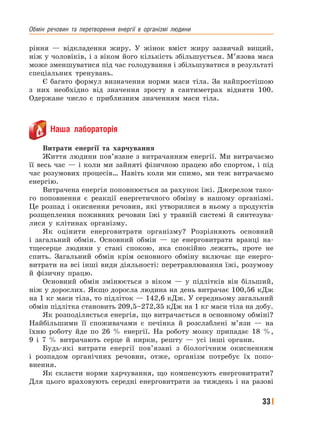 Обмін﻿ речовин﻿ та﻿ перетворення﻿ енергії﻿ в﻿ організмі﻿ людини
33
ріння — відкладення жиру. У жінок вміст жиру зазвичай вищий,
ніж у чоловіків, і з віком його кількість збільшується. М’язова маса
може зменшуватися під час голодування і збільшуватися в результаті
спеціальних тренувань.
Є багато формул визначення норми маси тіла. За найпростішою
з них необхідно від значення зросту в сантиметрах відняти 100.
Одержане число є приблизним значенням маси тіла.
Наша лабораторія
Витрати енергії та харчування
Життя людини пов’язане з витрачанням енергії. Ми витрачаємо
її весь час — і коли ми зайняті фізичною працею або спортом, і під
час розумових процесів… Навіть коли ми спимо, ми теж витрачаємо
енергію.
Витрачена енергія поповнюється за рахунок їжі. Джерелом тако-
го поповнення є реакції енергетичного обміну в нашому організмі.
Це розпад і окиснення речовин, які утворилися в ньому з продуктів
розщеплення поживних речовин їжі у травній системі й синтезува-
лися у клітинах організму.
Як оцінити енерговитрати організму? Розрізняють основний
і загальний обмін. Основний обмін — це енерговитрати вранці на-
тщесерце людини у стані спокою, яка спокійно лежить, проте не
спить. Загальний обмін крім основного обміну включає ще енерго-
витрати на всі інші види діяльності: перетравлювання їжі, розумову
й фізичну працю.
Основний обмін змінюється з віком — у підлітків він більший,
ніж у дорослих. Якщо доросла людина на день витрачає 100,56 кДж
на 1 кг маси тіла, то підліток — 142,6 кДж. У середньому загальний
обмін підлітка становить 209,5–272,35 кДж на 1 кг маси тіла на добу.
Як розподіляється енергія, що витрачається в основному обміні?
Найбільшими її споживачами є печінка й розслаблені м’язи — на
їхню роботу йде по 26 % енергії. На роботу мозку припадає 18 %,
9 і 7 % витрачають серце й нирки, решту — усі інші органи.
Будь-які витрати енергії пов’язані з біологічним окисненням
і розпадом органічних речовин, отже, організм потребує їх попо-
внення.
Як скласти норми харчування, що компенсують енерговитрати?
Для цього враховують середні енерговитрати за тиждень і на разові
 