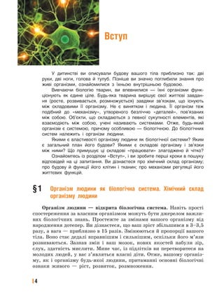 4
Вступ
У дитинстві ви описували будову вашого тіла приблизно так: дві
руки, дві ноги, голова й тулуб. Пізніше ви значно поглибили знання про
живі організми, ознайомилися з їхньою внутрішньою будовою.
Вивчаючи біологію тварин, ви впевнилися — їхні організми функ-
ціонують як єдине ціле. Будь-яка тварина вирішує свої життєві завдан-
ня (росте, розвивається, розмножується) завдяки зв’язкам, що існують
між складовими її організму. Не є винятком і людина. Її організм теж
подібний до «механізму», утвореного безліччю «деталей», пов’язаних
між собою. Об’єкти, що складаються з певної сукупності елементів, які
взаємодіють між собою, учені називають системами. Отже, будь-який
організм є системою, причому особливою — біологічною. До біологічних
систем належить і організм людини.
Якими є властивості організму людини як біологічної системи? Яким
є загальний план його будови? Якими є складові організму і зв’язки
між ними? Що примушує ці складові «працювати» злагоджено й чітко?
Ознайомтесь із розділом «Вступ», і ви зробите перші кроки в пошуку
відповідей на ці запитання. Ви дізнаєтеся про хімічний склад організму;
про будову й функції його клітин і тканин; про механізми регуляції його
життєвих функцій.
§1 Організм людини як біологічна система. Хімічний склад
організму людини
Організм людини — відкрита біологічна система. Навіть прості
спостереження за власним організмом можуть бути джерелом важли-
вих біологічних знань. Простежте за змінами вашого організму від
народження дотепер. Ви дізнаєтеся, що ваш зріст збільшився в 3–3,5
разу, а вага — приблизно в 15 разів. Змінюються й пропорції вашого
тіла. Воно стає дедалі вправнішим і сильнішим, оскільки його м’язи
розвиваються. Зазнав змін і ваш мозок, нових якостей набули зір,
слух, здатність мислити. Мине час, із підлітків ви перетворитеся на
молодих людей, у вас з’являться власні діти. Отже, вашому організ-
му, як і організму будь-якої людини, притаманні основні біологічні
ознаки живого — ріст, розвиток, розмноження.
 