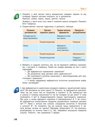Тема 2
44
1. З’ясуйте, у якій частині тексту використано наведені терміни та яку
складову травної системи описують за їх допомогою.
Коронка, шийка, корінь, емаль, дентин, пульпа.
Знайдіть у тексті опис того, яким є значення кожної складової. Покажіть
його товаришу.
2. Скористайтеся текстом підручника й доповніть таблицю.
Поживні
речовини їжі
Органи
травного тракту
Травні залози,
ферменти
Продукти
розщеплення
Складні вугле-
води (крохмаль)
Ферменти слин-
них залоз
Тонкий кишечник Глюкоза
Білки Ферменти
шлункового
соку (пепсин)
Тонкий кишечник Амінокислоти
Жири Тонкий кишечник Гліцерин і
жирні кислоти
3. Виберіть із наданих запитань три, які ви вважаєте найбільш важливи-
ми, і поставте їх товаришу. Нехай він знайде відповіді на них у тексті
параграфа.
— Де відбувається порожнинне травлення?
— За допомогою яких речовин воно здійснюється?
— Які особливості епітелію кишечника є пристосуваннями для при-
стінкового травлення?
— У якому середовищі відбувається остаточне розщеплення жирів,
білків, вуглеводів?
1. Що відбувається зі шматочком солодкого пиріжка у вашій ротовій порож-
нині? Які речовини на нього діють? 2. Поясніть, як відбувається ковтання.
Чому під час нього їжа не потрапляє в гортань? 3. Як змінюється їжа
в шлунку й тонкому кишечнику? 4. На які складові їжі діє жовч? У чому
особливість її дії? 5. Охарактеризуйте процес пристінкового травлення.
Яку роль у ньому відіграють ворсинки й мікроворсинки? 6. У які спосо-
би відбувається всмоктування продуктів розщеплення поживних речовин
їжі? 7*. Яким є зв’язок між слизом, хлоридною кислотою й пепсином
у шлунку? 8*. Чи потрапить їжа до шлунка, якщо проковтнути її, ви-
сячи догори ногами на турніку? Відповідь обґрунтуйте. 9*. На малюнку,
розміщеному на початку теми 2 (с. 36), зображено внутрішню поверхню
шлунка. Поясніть, чим зумовлена її форма.
 