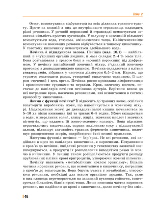 Тема 2
46
Отже, всмоктування відбувається на всіх ділянках травного трак-
ту. Проте на кожній з них до внутрішнього середовища надходять
різні речовини. У ротовій порожнині й стравоході всмоктується не-
значна кількість простих вуглеводів. У шлунку в невеликій кількості
всмоктуються вода, глюкоза, амінокислоти тощо. Найінтенсивніше
всмоктування поживних речовин відбувається в тонкому кишечнику.
У товстому кишечнику всмоктується здебільшого вода.
Печінка й підшлункова залоза. Печінка (мал. 10.1) — найбіль-
ший із внутрішніх органів людини, її маса складає 2–4 % маси тіла.
Вона розташована з правого боку в черевній порожнині під діафраг-
мою. У печінку заглиблений жовчний міхур, з’єднаний жовчною
протокою з дванадцятипалою кишкою. Печінка складається з клітин
гепатоцитів, зібраних у часточки діаметром 0,5–2 мм. Каркас, що
утримує гепатоцити разом, утворений сполучною тканиною, її ша-
ром оточений і весь орган. Печінка рясно пронизана лімфатичними
і кровоносними судинами та нервами. Кров, насичену киснем, по-
стачає до капілярів печінки печінкова артерія. Ворітною веною до
неї потрапляє кров, насичена речовинами, які всмокталися в системі
кровообігу кишечника.
Якими є функції печінки? Її відносять до травних залоз, оскільки
гепатоцити виробляють жовч, що накопичується в жовчному міху-
рі. Надходження жовчі до дванадцятипалої кишки починається за
5–10 хв після вживання їжі та триває 6–8 годин. Жовч складається
з води, мінеральних солей, слизу, жирів, жовчних кислот і жовчних
пігментів, що надають їй жовто-зеленого кольору. Вона підсилює
перистальтику кишечника, сприяє виділенню соку з підшлункової
залози, підвищує активність травних ферментів кишечника, полег-
шує розщеплення жирів, подрібнюючи їхні великі краплини.
Наступна функція печінки — бар’єрна. Не всі речовини, які на-
дійшли в кров по капілярах кишечника, є корисними. Потрапивши
з кров’ю до печінки, шкідливі речовини у гепатоцитах зазвичай зне-
шкоджуються, а продукти їх розщеплення виводяться разом із жов-
чю в кишечник. У печінці також розщеплюються продукти розпаду
зруйнованих клітин крові еритроцитів, утворюючи жовчні пігменти.
Печінку називають «метаболічним котлом організму». Більша
частина корисних речовин, що всмокталися в кишечнику, потрапляє
з кров’ю до гепатоцитів. Вони беруть участь у метаболізмі, утворю-
ючи речовини, необхідні для всього організму людини. Так, саме
в них глюкоза перетворюється на запасний вуглевод глікоген, синте-
зується більшість білків крові тощо. Лише невелика частка корисних
речовин, що надійшли до крові з кишечника, долає печінку без змін.
 