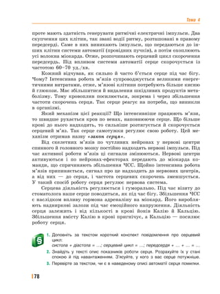 Тема 4
78
проте мають здатність генерувати ритмічні електричні імпульси. Два
скупчення цих клітин, так звані водії ритму, розташовані в правому
передсерді. Саме в них виникають імпульси, що передаються до ін-
ших клітин системи автоматії (провідних пучків), а потім охоплюють
усі волокна міокарда. Отже, розпочинають серцевий цикл скорочення
передсердь. Під впливом системи автоматії серце скорочується із
частотою 60–70 уд./хв.
Кожний відчував, як сильно й часто б’ється серце під час бігу.
Чому? Інтенсивна робота м’язів супроводжується великими енерге-
тичними витратами, отже, м’язові клітини потребують більше кисню
й глюкози. Має збільшитися й видалення шкідливих продуктів мета-
болізму. Тому кровоплин посилюється, зокрема і через збільшення
частоти скорочень серця. Так серце реагує на потреби, що виникли
в організмі.
Який механізм цієї реакції? Що інтенсивніше працюють м’язи,
то швидше рухається кров по венах, наповнюючи серце. Що більше
крові до нього надходить, то сильніше розтягується й скорочується
серцевий м’яз. Так серце самотужки регулює свою роботу. Цей ме-
ханізм отримав назву «закон серця».
Від скелетних м’язів по чутливих нейронах у нервові центри
спинного й головного мозку постійно надходять нервові імпульси. Під
час активної роботи м’язів ці сигнали змінюються. Нервові центри
активуються і по нейронах-ефекторах передають до міокарда ко-
манди, що спричиняють збільшення ЧСС. Щойно інтенсивна робота
м’язів припиняється, сигнал про це надходить до нервових центрів,
а від них — до серця, і частота серцевих скорочень зменшується.
У такий спосіб роботу серця регулює нервова система.
Серцева діяльність регулюється і гуморально. Під час візиту до
стоматолога наше серце поводиться, як під час бігу. Збільшення ЧСС
є наслідком впливу гормона адреналіну на міокард. Його виробля-
ють надниркові залози під час емоційного напруження. Діяльність
серця залежить і від кількості в крові йонів Калію й Кальцію.
Збільшення вмісту Калію в крові пригнічує, а Кальцію — посилює
роботу серця.
1. Доповніть за текстом короткий конспект повідомлення про серцевий
цикл:
систола + діастола = …; серцевий цикл = …; передсердя + … + … = …
2. Знайдіть у тексті опис показників роботи серця. Розрахуйте їх у стані
спокою й під навантаженням. З’ясуйте, у кого з вас серце потужніше.
3. Перевірте за текстом, чи є в наведеному описі автоматії серця помилки.
 
