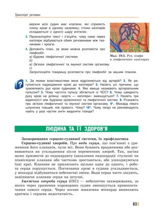 Транспорт﻿ речовин
83
верхня всіх судин має клапани, які сприяють
плину крові в одному напрямку; стінки капілярів
складаються з одного шару епітелію.
3. Проаналізуйте текст і з’ясуйте, чому саме через
капіляри відбувається обмін речовинами між тка-
нинами і кров’ю.
4. Доповніть план, за яким можна розповісти про
лімфообіг.
а) Будова лімфатичної системи.
б)
в) Зв’язок лімфатичної та імунної систем організму.
г)
Запропонуйте товаришу розповісти про лімфообіг за вашим планом.
1. За якими властивостями вени відрізняються від артерій? 2. Як ре-
гулюється надходження крові до капілярів? 3. Назвіть усі причини, що
зумовлюють рух крові судинами. 4. Яке явище називають артеріальним
пульсом? 5. Чому частота пульсу збігається із ЧСС? 6. Чому швидкість
руху крові на ділянці «аорта — капіляри» зменшується? 7. Назвіть три
відмінності між будовою кровоносної та лімфатичної систем. 8. Розкажіть
про зв’язок лімфатичної та імунної систем організму. 9*. Міокард лівого
шлуночка товщий, ніж правого. Чому? 10*. Чому лікарі не рекомендують
навіть у разі частих ангін видаляти гланди?
ЛЮДИНА ТА Ї Ї ЗДОРОВ’Я
Захворювання серцево-судинної системи, їх профілактика
Серцево-судинні хвороби. Про вади серця, що пов’язані з ура-
женням його клапанів, чули всі. Вони бувають вродженими або роз-
виваються як ускладнення після перенесених хвороб. Так, ангіна
може призвести до ендокардиту (запалення ендокарда): стулкові чи
півмісяцеві клапани або частково зростаються, або ушкоджуються
їхні краї. Клапани не прилягають щільно один до одного, і робо-
та серця порушується. Постачання крові в судини ускладнюється,
у міокарді відбуваються небезпечні зміни. Вади серця часто лікують,
замінюючи клапани серця на штучні.
Ішемічна хвороба серця (ІХС) — небезпечне захворювання, за
якого через ураження коронарних судин зменшується кровопоста-
чання самого серця. Через погане живлення міокарда виникають
аритмія і серцева недостатність.
Мал. 19.5. Рух лімфи
в лімфатичних капілярах
 