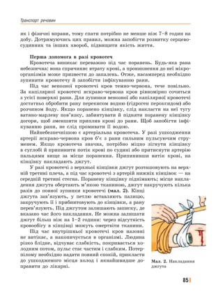 Транспорт﻿ речовин
85
як і фізичні вправи, тому спати потрібно не менше ніж 7–8 годин на
добу. Дотримуючись цих правил, можна запобігти розвитку серцево-
судинних та інших хвороб, підвищити якість життя.
Перша допомога в разі кровотеч
Кровотеча виникає переважно під час поранень. Будь-яка рана
небезпечна: вона спричиняє втрату крові, а проникнення до неї мікро-
організмів може призвести до запалень. Отже, насамперед необхідно
зупинити кровотечу й запобігти інфікуванню рани.
Під час венозної кровотечі кров темно-червона, тече повільно.
За капілярної кровотечі яскраво-червона кров рівномірно сочиться
з усієї поверхні рани. Для зупинки венозної або капілярної кровотечі
достатньо обробити рану перекисом водню (гідроген пероксидом) або
розчином йоду. Якщо поранено кінцівку, слід накласти на неї тугу
ватяно-марлеву пов’язку, забинтувати й підняти поранену кінцівку
догори, щоб зменшити приплив крові до рани. Щоб запобігти інфі-
куванню рани, не слід промивати її водою.
Найнебезпечнішою є артеріальна кровотеча. У разі ушкодження
артерії яскраво-червона кров б’є з рани сильним пульсуючим стру-
менем. Якщо кровотеча значна, потрібно міцно зігнути кінцівку
в суглобі й припинити потік крові по судині або притиснути артерію
пальцями вище за місце поранення. Припинивши витік крові, на
кінцівку накладають джгут.
У разі кровотечі з верхньої кінцівки джгут розташовують на верх-
ній третині плеча, а під час кровотечі з артерій нижніх кінцівок — на
середній третині стегна. Поранену кінцівку піднімають; місце накла-
дення джгута обертають м’якою тканиною, джгут накручують кілька
разів до повної зупинки кровотечі (мал. 2). Кінці
джгута зав’язують, у петлю вставляють палицю,
закручують її і прибинтовують до кінцівки, а рану
перев’язують. Під джгутом залишають записку, де
вказано час його накладання. Не можна залишати
джгут більш ніж на 1–2 години: через відсутність
кровообігу в кінцівці можуть омертвіти тканини.
Під час внутрішньої кровотечі кров назовні
не витікає, а накопичується в організмі. Людина
різко блідне, відчуває слабкість, покривається хо-
лодним потом, пульс стає частим і слабким. Потер-
пілому необхідно надати повний спокій, прикласти
до ушкодженого місця холод і якнайшвидше до-
правити до лікарні.
Мал. 2. Накладання
джгута
 