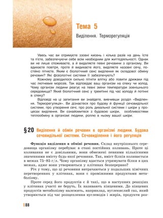 88
Тема 5
Виділення. Терморегуляція
Увесь час ви отримуєте ззовні кисень і кілька разів на день їсте
та п’єте, забезпечуючи себе всім необхідним для життєдіяльності. Однак
ви не лише споживаєте, а й видаляєте певні речовини з організму. Ви
вдихаєте повітря, проте й видихаєте його, виділяєте назовні сечу, по-
стійно пітнієте. Яким є біологічний сенс виділення як складової обміну
речовин? Які фізіологічні системи її забезпечують?
Кожному доводилося сильно пітніти влітку або ловити дрижаки під
час лютневих морозів. Так відповідає ваш організм на спеку чи холод.
Чому організм людини реагує на певні зміни температури зовнішнього
середовища? Який біологічний сенс у тремтінні під час холоду й потінні
в спеку?
Відповіді на ці запитання ви знайдете, вивчивши розділ «Виділен-
ня. Терморегуляція». Ви дізнаєтеся про будову й функції сечовидільної
системи, про утворення сечі, про роль дихальної системи і шкіри у про-
цесах виділення. Ви ознайомитеся з будовою шкіри, особливостями
теплообміну в організмі людини, роллю в ньому вашої шкіри.
§20 Виділення й обмін речовин в організмі людини. Будова
сечовидільної системи. Сечовиділення і його регуляція
Функція виділення в обміні речовин. Склад внутрішнього сере-
довища організму перебуває в стані постійних коливань. Проте ці
коливання не є довільними, вони обмежені певними кількісними
значеннями вмісту будь-якої речовини. Так, вміст білків коливається
в межах 75–85 г/л. Чому організму вдається утримувати білки в цих
межах, адже вони утворюються у клітинах безперервно?
Річ у тому, що ці речовини витрачаються у подальших хімічних
перетвореннях у клітинах, вони є проміжними продуктами мета-
болізму.
Проте серед його продуктів є й такі, що в наступних реакціях
у клітинах участі не беруть. Їх називають кінцевими. До кінцевих
продуктів метаболізму належить, наприклад, вуглекислий газ, який
утворюється під час розщеплення вуглеводів і жирів, продукти роз-
 