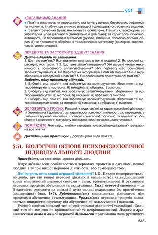 235
§51
УЗАГАЛЬНИМО ЗНАННЯ
Пам’ять поділяють на природжену, яка існує у вигляді безумовних рефлексів
та інстинктів, і набуту, що виникає в процесі індивідуального розвитку людини.
Запам’ятовування буває механічне та осмислене. Пам’ять класифікують за
характером цілей діяльності (мимовільна й довільна); за характером психічної
активності, що переважає в діяльності (рухова, емоційна, словесно-логічна, об-
разна); за тривалістю зберігання та закріплення матеріалу (сенсорна, коротко-
часна, довготривала).
ПЕРЕВІРТЕ ТА ЗАСТОСУЙТЕ ЗДОБУТІ ЗНАННЯ
Дайте відповідь на запитання
1. Що 
