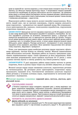 105
§21
крові за норми 65 мл; частота скорочень у стані спокою може становити лише 35–40 за
хвилину, що збільшує періоди відпочинку серця. У нетренованої людини кровообіг
посилюється насамперед за рахунок збільшення частоти скорочень. Це зумовлює
втому серця: в клітинах серця спостерігають нестачу поживних речовин, накопичуються
продукти обміну, скорочення стають повільнішими, постачання органів і тканин киснем
і поживними речовинами – недостатнім.
Ïîðóøóâàòè ðîáîòó ñåðöÿ ìîæóòü âåëèêі åìîöіéíі íàâàíòàæåííÿ. Áіëü-
øіñòü ëþäåé çíàє, ùî çà çíà÷íèõ õâèëþâàíü, ñòðåñіâ ñåðöåâà äіÿëüíіñòü
ìîæå ïîðóøèòèñü – ðîçâèíåòüñÿ òàê çâàíèé ñåðöåâèé íàïàä. Âіí ñóïðîâîäæó-
єòüñÿ ïðèñêîðåíèì àáî, íàâïàêè, ñïîâіëüíåíèì ñåðöåáèòòÿì, ïîðóøåííÿì
ñêîðî÷åííÿ ñåðöåâîãî ì’ÿçà.
ЦІКАВО ЗНАТИ! Зменшення частоти серцевих скорочень до 45–50 ударів за хвили-
ну має назву брадикардія. Прискорене серцебиття називають тахікардією. За час-
того серцебиття шлуночки не встигають наповнитися кров’ю, у результаті чого
знижується артеріальний тиск та зменшується приплив крові до органів. Погіршу-
ються умови кровопостачання самого серця, оскільки воно здійснює велику роботу
в одиницю часу та потребує більше кисню, а погані умови кровопостачання серця
збільшують ризик інфаркту. Розлади ритмічності, послідовності й сили скорочень
серцевого м’яза називають аритмією. Вони зумовлені порушеннями його автома-
тизму скорочень, збудливості, провідності.
Îòæå, äëÿ òðåíóâàííÿ ñåðöÿ íåîáõіäíî ðîçóìîâó ïðàöþ ÷åðãóâàòè ç ôіçè÷-
íèìè âïðàâàìè, ÷àñòіøå áóâàòè íà ñâіæîìó ïîâіòðі. Ôіçè÷íі íàâàíòàæåííÿ
òðåáà çáіëüøóâàòè ïîñòóïîâî. Íàäìіðíà ðîáîòà íà ïî÷àòêó òðåíóâàííÿ ñïðè-
÷èíèòü ïåðåâàíòàæåííÿ ñåðöÿ і ìîæå ïðèçâåñòè äî éîãî âèñíàæåííÿ. Îñîá-
ëèâî âàæëèâî äîòðèìóâàòèñü öüîãî ïðàâèëà ïіäëіòêàì 14–17 ðîêіâ, ó ÿêèõ
ñóäèííà ñèñòåìà âіäñòàє â ñâîєìó ðîçâèòêó âіä òåìïіâ ðîçâèòêó ñåðöÿ.
ЗАПАМ’ЯТАЙТЕ! Ó ðàçі ïîðóøåíü ðîáîòè ñåðöÿ (çìіíè ÷àñòîòè òà ðèòìó
ñêîðî÷åíü, áîëþ â äіëÿíöі ñåðöÿ òîùî) ñëіä íåãàéíî çâåðíóòèñü äî ëіêàðÿ.
Âåëèêîї øêîäè ñåðöþ çàâäàє âæèâàííÿ àëêîãîëþ, íàðêîòè÷íèõ ðå÷îâèí
òà òþòþíîêóðіííÿ. Öі ðå÷îâèíè ðіçêî ïðèñêîðþþòü ñêîðî÷åííÿ ñåðöÿ,
âèñíàæóþòü ñåðöåâèé ì’ÿç. Ñèñòåìàòè÷íå âæèâàííÿ àëêîãîëþ ïîðóøóє
îáìіí ðå÷îâèí ó ì’ÿçîâèõ êëіòèíàõ ñåðöÿ, ñïðè÷èíÿþ÷è їõ ïîñòóïîâå ïåðå-
ðîäæåííÿ і âіäìèðàííÿ.
Êëþ÷îâі òåðìіíè і ïîíÿòòÿ: ñåðöåâèé öèêë, ñèñòîëà, äіàñòîëà, àðòå-
ðіàëüíèé ïóëüñ.
УЗАГАЛЬНИМО ЗНАННЯ
Ритмічні скорочення серця складають серцевий цикл, у якому виділяють три
фази: скорочення передсердь, скорочення шлуночків і загальне розслаблення.
Ритм серця є основою його здатності підтримувати високу працездатність упро-
довж усього життя людини. Робота серця полягає в забезпеченні безперервної
течії крові по кровоносних судинах. Пристосування серця до потреб організму до-
сягається завдяки саморегуляції, нервовій і гуморальній регуляції роботи серця.
ПЕРЕВІРТЕ ТА ЗАСТОСУЙТЕ ЗДОБУТІ ЗНАННЯ
Дайте відповідь на запитання
1. З яких фаз складається серцевий цикл? 2. Які основні характеристики окремих
фаз серцевого циклу? 3. Що впливає на діяльність серця? 4. Як здійснюється
 