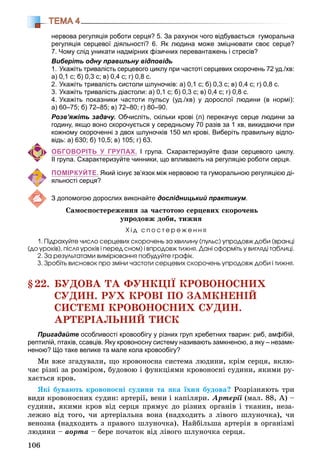 106
ТЕМА 4
нервова регуляція роботи серця? 5. За рахунок чого відбувається гуморальна
регуляція серцевої діяльності? 6. Як людина може зміцнювати своє серце?
7. Чому слід уникати надмірних фізичних перевантажень і стресів?
Виберіть одну правильну відповідь
1. Укажіть тривалість серцевого циклу при частоті серцевих скорочень 72 уд./хв:
а) 0,1 с; б) 0,3 с; в) 0,4 с; г) 0,8 с.
2. Укажіть тривалість систоли шлуночків: а) 0,1 с; б) 0,3 с; в) 0,4 с; г) 0,8 с.
3. Укажіть тривалість діастоли: а) 0,1 с; б) 0,3 с; в) 0,4 с; г) 0,8 с.
4. Укажіть показники частоти пульсу (уд./хв) у дорослої людини (в нормі):
а) 60–75; б) 72–85; в) 72–80; г) 80–90.
Розв’яжіть задачу. Обчисліть, скільки крові (л) перекачує серце людини за
годину, якщо воно скорочується у середньому 70 разів за 1 хв, викидаючи при
кожному скороченні з двох шлуночків 150 мл крові. Виберіть правильну відпо-
відь: а) 630; б) 10,5; в) 105; г) 63.
ОБГОВОРІТЬ У ГРУПАХ. І група. Схарактеризуйте фази серцевого циклу.
ІІ група. Схарактеризуйте чинники, що впливають на регуляцію роботи серця.
ПОМІРКУЙТЕ. Який існує зв’язок між нервовою та гуморальною регуляцією ді-
яльності серця?
З допомогою дорослих виконайте дослідницький практикум.
Ñàìîñïîñòåðåæåííÿ çà ÷àñòîòîþ ñåðöåâèõ ñêîðî÷åíü
óïðîäîâæ äîáè, òèæíÿ
Õ і ä ñ ï î ñ ò å ð å æ å í í ÿ
1. Ïіäðàõóéòå ÷èñëî ñåðöåâèõ ñêîðî÷åíü çà õâèëèíó (ïóëüñ) óïðîäîâæ äîáè (âðàíöі
(äî óðîêіâ), ïіñëÿ óðîêіâ і ïåðåä ñíîì) і âïðîäîâæ òèæíÿ. Äàíі îôîðìіòü ó âèãëÿäі òàáëèöі.
2. Çà ðåçóëüòàòàìè âèìіðþâàííÿ ïîáóäóéòå ãðàôіê.
3. Çðîáіòü âèñíîâîê ïðî çìіíè ÷àñòîòè ñåðöåâèõ ñêîðî÷åíü óïðîäîâæ äîáè і òèæíÿ.
§22. ÁÓÄÎÂÀ ÒÀ ÔÓÍÊÖІЇ ÊÐÎÂÎÍÎÑÍÈÕ
ÑÓÄÈÍ. ÐÓÕ ÊÐÎÂІ ÏÎ ÇÀÌÊÍÅÍІÉ
ÑÈÑÒÅÌІ ÊÐÎÂÎÍÎÑÍÈÕ ÑÓÄÈÍ.
ÀÐÒÅÐІÀËÜÍÈÉ ÒÈÑÊ
Пригадайте особливості кровообігу у різних груп хребетних тварин: риб, амфібій,
рептилій, птахів, ссавців. Яку кровоносну систему називають замкненою, а яку – незамк-
неною? Що таке велике та мале кола кровообігу?
Ìè âæå çãàäóâàëè, ùî êðîâîíîñíà ñèñòåìà ëþäèíè, êðіì ñåðöÿ, âêëþ-
÷àє ðіçíі çà ðîçìіðîì, áóäîâîþ і ôóíêöіÿìè êðîâîíîñíі ñóäèíè, ÿêèìè ðó-
õàєòüñÿ êðîâ.
ßêі áóâàþòü êðîâîíîñíі ñóäèíè òà ÿêà їõíÿ áóäîâà? Ðîçðіçíÿþòü òðè
âèäè êðîâîíîñíèõ ñóäèí: àðòåðії, âåíè і êàïіëÿðè. Àðòåðії (ìàë. 88, À) –
ñóäèíè, ÿêèìè êðîâ âіä ñåðöÿ ïðÿìóє äî ðіçíèõ îðãàíіâ і òêàíèí, íåçà-
ëåæíî âіä òîãî, ÷è àðòåðіàëüíà âîíà (íàäõîäèòü ç ëіâîãî øëóíî÷êà), ÷è
âåíîçíà (íàäõîäèòü ç ïðàâîãî øëóíî÷êà). Íàéáіëüøà àðòåðіÿ â îðãàíіçìі
ëþäèíè – àîðòà – áåðå ïî÷àòîê âіä ëіâîãî øëóíî÷êà ñåðöÿ.
 