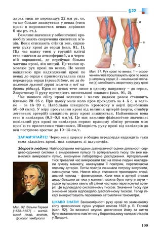 109
§22
ëÿðàõ òèñê íå ïåðåâèùóє 22 ìì ðò. ñò.
òà ùå áіëüøå çíèæóєòüñÿ ó âåíàõ (òèñê
êðîâі â ïîðîæíèñòèõ âåíàõ äîðіâíþє
0 ìì ðò. ñò.).
Âàæëèâå çíà÷åííÿ ó çàáåçïå÷åííі êðî-
âîîáіãó ìàþòü ñêîðî÷åííÿ ñêåëåòíèõ ì’ÿ-
çіâ. Âîíè ñòèñêàþòü ñòіíêè âåí, ñïðèÿ-
þ÷è ðóõó êðîâі äî ñåðöÿ (ìàë. 91, 1).
Ïіä ÷àñ âäèõó òèñê ó ãðóäíіé êëіòöі
ñòàє íèæ÷èì çà àòìîñôåðíèé, à â ÷åðåâ-
íіé ïîðîæíèíі, äå ïåðåáóâàє áіëüøà
÷àñòèíà êðîâі, âіí âèùèé. Öå òàêîæ çó-
ìîâëþє ðóõ êðîâі ïî âåíàõ. Íå ìåíø
âàæëèâîþ ïðè íàäõîäæåííі êðîâі ïî
âåíàõ äî ñåðöÿ є ïðèñìîêòóâàëüíà ñèëà
ïåðåäñåðäü ñåðöÿ (ïðèãàäàéòå, ÿê çà äî-
ïîìîãîþ ãóìîâîї ãðóøі ìîæíà â íåї íà-
áðàòè ðіäèíó). Êðîâ ïî âåíàõ òå÷å ëèøå â îäíîìó íàïðÿìêó – äî ñåðöÿ.
Çâîðîòíîìó її ðóõó ïðîòèäіþòü êèøåíüêîâі êëàïàíè (ìàë. 91, 2).
×àñ ïîâíîãî îáіãó êðîâі âåëèêèì і ìàëèì êîëàìè ðàçîì ñòàíîâèòü
áëèçüêî 20–25 ñ. Ïðè öüîìó ìàëå êîëî êðîâ ïðîõîäèòü çà 4–5 ñ, à âåëè-
êå – çà 15–20 ñ. Íàéáіëüøà øâèäêіñòü êðîâîòîêó â àîðòі (ïðèáëèçíî
50–60 ñì/ñ). Ó ìіðó ïðîñóâàííÿ êðîâі âіä âåëèêèõ àðòåðіé (àîðòà, ñòîâáóð
ëåãåíåâèõ àðòåðіé) øâèäêіñòü ðóõó êðîâі çíèæóєòüñÿ. Íàéìåíøîþ âîíà
ñòàє â êàïіëÿðàõ (0,3–0,5 ìì/ñ). Öå ìàє âàæëèâå ôіçіîëîãі÷íå çíà÷åííÿ:
ïîâіëüíèé ðóõ êðîâі ïî êàïіëÿðàõ ñïðèÿє êðàùîìó îáìіíó ðå÷îâèí ìіæ
êðîâ’þ òà ïðèëåãëèìè òêàíèíàìè. Øâèäêіñòü ðóõó êðîâі âіä êàïіëÿðіâ äî
âåí ïîñòóïîâî çðîñòàє äî 10–15 ñì/ñ.
ЗАПАМ’ЯТАЙТЕ! ×åðåç âåíè ùîðàçó â îáèäâà ïåðåäñåðäÿ íàäõîäèòü òàêà
ñàìà êіëüêіñòü êðîâі, ÿêà âèõîäèòü çі øëóíî÷êіâ.
Здоров’я людини. Найпростішими методами діагностичної оцінки діяльності сер-
цево-судинної системи є вимірювання пульсу та артеріального тиску. Ви вже на-
вчилися вимірювати пульс, виконуючи лабораторне дослідження. Артеріальний
тиск тривалий час вимірювали так: на плече людині наклада-
ли гумову манжету, накачували її повітрям, перетискаючи
плечову артерію. Потім повітря починали потроху випускати,
зменшуючи тиск. Нижче місця стискання прикладали спеці-
альний прилад – фонендоскоп. Коли тиск в артерії ставав
дещо більшим за тиск у манжеті, можна було почути звуки –
удари пульсових хвиль об стінки частково перетиснутої арте-
рії. Це відповідало систолічному тискові. Значення тиску при
зникненні звуків відповідало діастолічному тискові. Тепер лі-
карі використовують переважно автоматичні тонометри.
ЦІКАВО ЗНАТИ! Закономірності руху крові по замкненому
колу кровоносних судин уперше описав 1628 р. В. Гарвей
(мал. 92). За визначні наукові досягнення йому за життя
було встановлено пам’ятник у Королівському коледжі лікарів
у Лондоні.
Мал. 92. Вільям Гарвей
(1578–1657) – англій-
ський лікар, анатом,
фізіолог і ембріолог
Мал. 91. Рух крові по венах: 1 – скоро-
чення м’язів проштовхують кров по венах
у напрямку серця; 2 – кишенькові клапа-
ни (а) запобігають зворотному руху крові
1 2
а
а
 