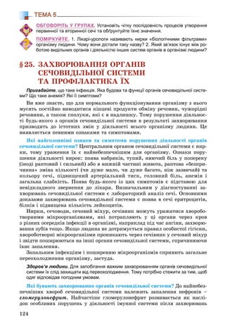 124
ТЕМА 5
ОБГОВОРІТЬ У ГРУПАХ. Установіть чітку послідовність процесів утворення
первинної та вторинної сечі та обґрунтуйте їхнє значення.
ПОМІРКУЙТЕ. 1. Лікарі-урологи називають нирки «біологічними фільтрами»
організму людини. Чому вони дістали таку назву? 2. Який зв’язок існує між ро-
ботою видільних органів і діяльністю інших систем органів в організмі людини?
§25. ÇÀÕÂÎÐÞÂÀÍÍß ÎÐÃÀÍІÂ
ÑÅ×ÎÂÈÄІËÜÍÎЇ ÑÈÑÒÅÌÈ
ÒÀ ÏÐÎÔІËÀÊÒÈÊÀ ЇÕ
Пригадайте, що таке інфекція. Яка будова та функції органів сечовидільної систе-
ми? Що таке анемія? Які її симптоми?
Âè âæå çíàєòå, ùî äëÿ íîðìàëüíîãî ôóíêöіîíóâàííÿ îðãàíіçìó ç íüîãî
ìóñÿòü ïîñòіéíî âèâîäèòèñÿ êіíöåâі ïðîäóêòè îáìіíó ðå÷îâèí, ÷óæîðіäíі
ðå÷îâèíè, à òàêîæ ñïîëóêè, ÿêі є â íàäëèøêó. Òîìó ïîðóøåííÿ äіÿëüíîñ-
òі áóäü-ÿêîãî ç îðãàíіâ ñå÷îâèäіëüíîї ñèñòåìè â ðåçóëüòàòі çàõâîðþâàííÿ
ïðèçâîäèòü äî іñòîòíèõ çìіí ó äіÿëüíîñòі âñüîãî îðãàíіçìó ëþäèíè. Öå
âèÿâëÿєòüñÿ ïåâíèìè îçíàêàìè òà ñèìïòîìàìè.
ßêі íàéãîëîâíіøі îçíàêè òà ñèìïòîìè ïîðóøåííÿ äіÿëüíîñòі îðãàíіâ
ñå÷îâèäіëüíîї ñèñòåìè? Öåíòðàëüíèì îðãàíîì ñå÷îâèäіëüíîї ñèñòåìè є íèð-
êè, òîìó óðàæåííÿ їõ є íàéíåáåçïå÷íіøèì äëÿ îðãàíіçìó. Îçíàêè ïîðó-
øåííÿ äіÿëüíîñòі íèðîê: ïîÿâà íàáðÿêіâ, òóïèé, íèþ÷èé áіëü ó ïîïåðåêó
(іíîäі ðàïòîâèé і ñèëüíèé) àáî â íèæíіé ÷àñòèíі æèâîòà, ðàïòîâà «áåçïðè-
÷èííà» çìіíà êіëüêîñòі (÷è äóæå ìàëî, ÷è äóæå áàãàòî, íіæ çàçâè÷àé) òà
êîëüîðó ñå÷і, ïіäâèùåíèé àðòåðіàëüíèé òèñê, ãîëîâíèé áіëü, àíåìіÿ і
çàãàëüíà ñëàáêіñòü. Ïîÿâà áóäü-ÿêîãî іç öèõ ñèìïòîìіâ є ïіäñòàâîþ äëÿ
íåâіäêëàäíîãî çâåðíåííÿ äî ëіêàðÿ. Âèçíà÷àëüíèì ó äіàãíîñòóâàííі çà-
õâîðþâàíü ñå÷îâèäіëüíîї ñèñòåìè є ëàáîðàòîðíèé àíàëіç ñå÷і. Îñíîâíèìè
äîêàçàìè çàõâîðþâàíü ñå÷îâèäіëüíîї ñèñòåìè є ïîÿâà â ñå÷і åðèòðîöèòіâ,
áіëêіâ і ïіäâèùåíà êіëüêіñòü ëåéêîöèòіâ.
Íèðêè, ñå÷îâîäè, ñå÷îâèé ìіõóð, ñå÷іâíèê ìîæóòü óðàæàòèñÿ õâîðîáî-
òâîðíèìè ìіêðîîðãàíіçìàìè, ÿêі ïîòðàïëÿþòü ó öі îðãàíè ÷åðåç êðîâ
ç ðіçíèõ îñåðåäêіâ іíôåêöії â îðãàíіçìі, íàïðèêëàä ïіä ÷àñ àíãіíè, çàõâîðþ-
âàííÿ çóáіâ òîùî. ßêùî ëþäèíà íå äîòðèìóєòüñÿ ïðàâèë îñîáèñòîї ãіãієíè,
õâîðîáîòâîðíі ìіêðîîðãàíіçìè ïðîíèêàþòü ÷åðåç ñå÷іâíèê ó ñå÷îâèé ìіõóð
і çâіäòè ïîøèðþþòüñÿ íà іíøі îðãàíè ñå÷îâèäіëüíîї ñèñòåìè, ñïðè÷èíþþ÷è
їõíє çàïàëåííÿ.
Çàïàëüíèì іíôåêöіÿì і ïîøèðåííþ ìіêðîîðãàíіçìіâ ñïðèÿþòü çàãàëüíå
ïåðåîõîëîäæåííÿ îðãàíіçìó, çàñòóäà.
Здоров’я людини. Для запобігання важким захворюванням органів сечовидільної
системи їх слід захищати від переохолодження. Тому потрібно стежити за тим, щоб
одяг відповідав погодним умовам.
ßêі áóâàþòü çàõâîðþâàííÿ îðãàíіâ ñå÷îâèäіëüíîї ñèñòåìè? Äî íàéíåáåç-
ïå÷íіøèõ õâîðîá ñå÷îâèäіëüíîї ñèñòåìè íàëåæèòü çàïàëåííÿ íåôðîíіâ –
ãëîìåðóëîíåôðèò. Íàé÷àñòіøå ãëîìåðóëîíåôðèò ðîçâèâàєòüñÿ ÿê íàñëі-
äîê îñîáëèâèõ ïîðóøåíü ó äіÿëüíîñòі іìóííîї ñèñòåìè ïіñëÿ çàõâîðþâàíü
 